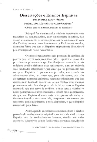REVISTA ESPÍRITA
322
Dissertações e Ensinos Espíritas
POR DITADOS ESPONTÂNEOS
O PAPEL DOS MÉDIUNS NAS COMUNICAÇÕES
28
(Obtido pelo Sr. d’Ambel, médium da Sociedade)
Seja qual for a natureza dos médiuns escreventes, quer
mecânicos ou semimecânicos, quer simplesmente intuitivos, não
variam essencialmente os nossos processos de comunicação com
eles. De fato, nós nos comunicamos com os Espíritos encarnados,
da mesma forma que com os Espíritos propriamente ditos, tão-só
pela irradiação do nosso pensamento.
Os nossos pensamentos não precisam da vestidura da
palavra para serem compreendidos pelos Espíritos e todos eles
percebem os pensamentos que lhes desejamos transmitir, sendo
suficiente que lhes dirijamos esses pensamentos, e isto em razão de
suas faculdades intelectuais. Quer dizer que tal pensamento tais
ou quais Espíritos o podem compreender, em virtude do
adiantamento deles, ao passo que, para tais outros, por não
despertarem nenhuma lembrança, nenhum conhecimento que lhes
dormitem no fundo do coração, ou de seu cérebro, esses mesmos
pensamentos não lhes são perceptíveis. Neste caso, o Espírito
encarnado que nos serve de médium é mais apto a exprimir o
nosso pensamento a outros encarnados, se bem não o compreenda,
do que um Espírito desencarnado, mas pouco adiantado, se
fôssemos forçado a servir-nos dele, porquanto o ser terreno põe
seu corpo, como instrumento, à nossa disposição, o que o Espírito
errante não pode fazer.
Assim, quando encontramos em um médium o cérebro
povoado de conhecimentos adquiridos na sua vida atual e o seu
Espírito rico de conhecimentos latentes, obtidos em vidas
anteriores, susceptíveis de nos facilitarem as comunicações, dele de
28 N. do T.: Vide O Livro dos Médiuns, 2a
parte, capítulo XIX, item 225.
 