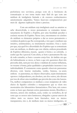JULHO DE 1861
323
preferência nos servimos, porque com ele o fenômeno da
comunicação se nos torna muito mais fácil do que com um
médium de inteligência limitada e de escassos conhecimentos
anteriormente adquiridos. Vamos fazer-nos compreensíveis por
meio de algumas explicações claras e precisas.
Com um médium cuja inteligência atual ou anterior se
ache desenvolvida, o nosso pensamento se comunica instan-
taneamente de Espírito a Espírito, por uma faculdade peculiar à
essência mesma do Espírito. Nesse caso, encontramos no cérebro
do médium os elementos próprios a dar ao nosso pensamento a
vestidura da palavra que lhe corresponda, e isto quer o médium seja
intuitivo, semimecânico, ou inteiramente mecânico. Essa a razão
por que, seja qual for a diversidade dos Espíritos que se comunicam
com um médium, os ditados que este obtém, embora procedendo
de Espíritos diferentes, trazem, quanto à forma e ao colorido, o
cunho que lhe é pessoal. Com efeito, se bem o pensamento lhe seja
de todo estranho, se bem o assunto esteja fora do âmbito em que
ele habitualmente se move, se bem o que nós queremos dizer não
provenha dele, nem por isso deixa o médium de exercer influência,
no tocante à forma, pelas qualidades e propriedades inerentes à sua
individualidade. É exatamente como quando observais panoramas
diversos, com lunetas matizadas, verdes, brancas, ou azuis;
embora os panoramas, ou objetos observados, sejam inteiramente
opostos e independentes, em absoluto, uns dos outros, não deixam
por isso de afetar uma tonalidade que provém das cores das lunetas.
Ou, melhor: comparemos os médiuns a esses recipientes de vidro
cheios de líquidos coloridos e transparentes que se vêem nos
mostruários dos laboratórios farmacêuticos. Pois bem, nós somos
como as luzes que clareiam certos panoramas morais, filosóficos e
internos, através dos médiuns, azuis, verdes ou vermelhos, de tal
sorte que os nossos raios luminosos, obrigados a passar através de
vidros mais ou menos bem facetados, mais ou menos
transparentes, isto é, de médiuns mais ou menos inteligentes, só
 