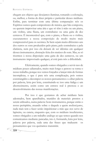 REVISTA ESPÍRITA
324
chegam aos objetos que desejamos iluminar, tomando a coloração,
ou, melhor, a forma de dizer própria e particular desses médiuns.
Enfim, para terminar com uma última comparação: nós os
Espíritos somos quais compositores de música, que hão composto,
ou querem improvisar uma ária e que só têm à mão ou um piano,
um violino, uma flauta, um contrabaixo ou uma gaita de dez
centavos. É incontestável que, com o piano, a flauta ou o violino,
executaremos a nossa composição de modo muito mais
compreensível para os ouvintes. Se bem sejam muito diferentes uns
dos outros os sons produzidos pelo piano, pelo contrabaixo e pela
clarineta, nem por isso ela deixará de ser idêntica em qualquer
desses instrumentos, abstração feita dos matizes do som. Mas, se só
tivermos à nossa disposição uma gaita de dez centavos, ou um
instrumento improvisado qualquer, aí está para nós a dificuldade.
Efetivamente, quando somos obrigados a servir-nos de
médiuns pouco adiantados, muito mais longo e penoso se torna o
nosso trabalho, porque nos vemos forçados a lançar mão de formas
incompletas, o que é para nós uma complicação, pois somos
constrangidos a decompor os nossos pensamentos e a ditar palavra
por palavra, letra por letra, constituindo-se isso uma fadiga e um
aborrecimento, assim como um entrave real à presteza e ao
desenvolvimento das nossas manifestações.
Por isso é que gostamos de achar médiuns bem
adestrados, bem aparelhados, munidos de materiais prontos a
serem utilizados, numa palavra: bons instrumentos, porque então o
nosso perispírito, atuando sobre o daquele a quem mediunizamos,
nada mais tem a fazer senão impulsionar a mão que nos serve de
lapiseira, ou caneta, enquanto que, com os médiuns insuficientes,
somos obrigados a um trabalho análogo ao que temos quando nos
comunicamos mediante pancadas, isto é, formando, letra por letra,
palavra por palavra, cada uma das frases que traduzem os
pensamentos que vos queiramos transmitir.
 