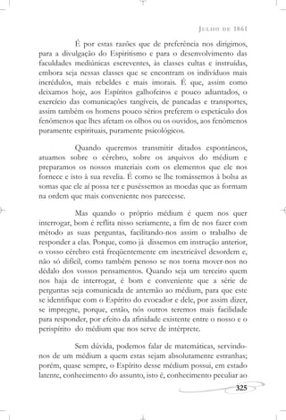 JULHO DE 1861
325
É por estas razões que de preferência nos dirigimos,
para a divulgação do Espiritismo e para o desenvolvimento das
faculdades mediúnicas escreventes, às classes cultas e instruídas,
embora seja nessas classes que se encontram os indivíduos mais
incrédulos, mais rebeldes e mais imorais. É que, assim como
deixamos hoje, aos Espíritos galhofeiros e pouco adiantados, o
exercício das comunicações tangíveis, de pancadas e transportes,
assim também os homens pouco sérios preferem o espetáculo dos
fenômenos que lhes afetam os olhos ou os ouvidos, aos fenômenos
puramente espirituais, puramente psicológicos.
Quando queremos transmitir ditados espontâneos,
atuamos sobre o cérebro, sobre os arquivos do médium e
preparamos os nossos materiais com os elementos que ele nos
fornece e isto à sua revelia. É como se lhe tomássemos à bolsa as
somas que ele aí possa ter e puséssemos as moedas que as formam
na ordem que mais conveniente nos parecesse.
Mas quando o próprio médium é quem nos quer
interrogar, bom é reflita nisso seriamente, a fim de nos fazer com
método as suas perguntas, facilitando-nos assim o trabalho de
responder a elas. Porque, como já dissemos em instrução anterior,
o vosso cérebro está freqüentemente em inextricável desordem e,
não só difícil, como também penoso se nos torna mover-nos no
dédalo dos vossos pensamentos. Quando seja um terceiro quem
nos haja de interrogar, é bom e conveniente que a série de
perguntas seja comunicada de antemão ao médium, para que este
se identifique com o Espírito do evocador e dele, por assim dizer,
se impregne, porque, então, nós outros teremos mais facilidade
para responder, por efeito da afinidade existente entre o nosso e o
perispírito do médium que nos serve de intérprete.
Sem dúvida, podemos falar de matemáticas, servindo-
nos de um médium a quem estas sejam absolutamente estranhas;
porém, quase sempre, o Espírito desse médium possui, em estado
latente, conhecimento do assunto, isto é, conhecimento peculiar ao
 