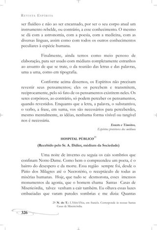 REVISTA ESPÍRITA
326
ser fluídico e não ao ser encarnado, por ser o seu corpo atual um
instrumento rebelde, ou contrário, a esse conhecimento. O mesmo
se dá com a astronomia, com a poesia, com a medicina, com as
diversas línguas, assim como com todos os outros conhecimentos
peculiares à espécie humana.
Finalmente, ainda temos como meio penoso de
elaboração, para ser usado com médiuns completamente estranhos
ao assunto de que se trate, o da reunião das letras e das palavras,
uma a uma, como em tipografia.
Conforme acima dissemos, os Espíritos não precisam
revestir seus pensamentos; eles os percebem e transmitem,
reciprocamente, pelo só fato de os pensamentos existirem neles. Os
seres corpóreos, ao contrário, só podem perceber os pensamentos,
quando revestidos. Enquanto que a letra, a palavra, o substantivo,
o verbo, a frase, em suma, vos são necessários para perceberdes,
mesmo mentalmente, as idéias, nenhuma forma visível ou tangível
nos é necessária.
Erasto e Timóteo,
Espíritos protetores dos médiuns
HOSPITAL PÚBLICO
29
(Recebido pelo Sr. A. Didier, médium da Sociedade)
Uma noite de inverno eu seguia os cais sombrios que
confinam Notre-Dame. Como bem o compreendeu um poeta, é o
bairro do desespero e da morte. Essa região sempre foi, desde o
Pátio dos Milagres até o Necrotério, o receptáculo de todas as
misérias humanas. Hoje, que tudo se desmorona, esses imensos
monumentos da agonia, que o homem chama Santas Casas de
Misericórdia, talvez venham a cair também. Eu olhava essas luzes
embaciadas que varam paredes sombrias e me dizia: Quantas
29 N. do T.: L’Hôtel-Dieu, em francês. Corresponde às nossas Santas
Casas de Misericórdia.
 