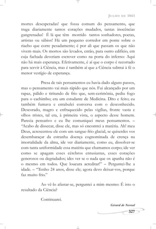 JULHO DE 1861
327
mortes desesperadas! que fossa comum do pensamento, que
traga diariamente tantos corações mudados, tantas inocências
gangrenadas! É lá que têm morrido tantos sonhadores, poetas,
artistas ou sábios! Há um pequeno corredor em ponte sobre o
riacho que corre pesadamente; é por ali que passam os que não
vivem mais. Os mortos são levados, então, para outro edifício, em
cuja fachada deveriam escrever como na porta do inferno: Aqui
não há mais esperança. Efetivamente, é aí que o corpo é recortado
para servir à Ciência, mas é também aí que a Ciência subtrai à fé o
menor vestígio de esperança.
Presa de tais pensamentos eu havia dado alguns passos,
mas o pensamento vai mais rápido que nós. Fui alcançado por um
rapaz, pálido e tiritando de frio que, sem-cerimônia, pediu fogo
para o cachimbo; era um estudante de Medicina. Dito e feito; eu
também fumava e entabulei conversa com o desconhecido.
Descorado, magro e enfraquecido pelas vigílias, fronte vasta e
olhos tristes, tal era, à primeira vista, o aspecto desse homem.
Parecia pensativo e eu lhe comuniquei meus pensamentos. –
“Acabo de dissecar, disse ele, mas só encontrei a matéria. Ah! meu
Deus, acrescentou ele com um sangue-frio glacial, se quiserdes vos
desembaraçar da estranha doença cognominada de crença na
imortalidade da alma, ide ver diariamente, como eu, dissolver-se
com tanta uniformidade essa matéria que chamamos corpo; ide ver
como se apagam esses cérebros entusiastas, esses corações
generosos ou degradados; ides ver se o nada que os apanha não é
o mesmo em todos. Que loucura acreditar!” – Perguntei-lhe a
idade. – “Tenho 24 anos, disse ele; agora devo deixar-vos, porque
faz muito frio.”
Ao vê-lo afastar-se, perguntei a mim mesmo: É isto o
resultado da Ciência?
Continuarei.
Gérard de Nerval
 