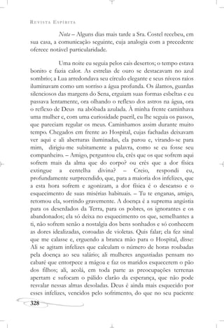 REVISTA ESPÍRITA
328
Nota – Alguns dias mais tarde a Sra. Costel recebeu, em
sua casa, a comunicação seguinte, cuja analogia com a precedente
oferece notável particularidade.
Uma noite eu seguia pelos cais desertos; o tempo estava
bonito e fazia calor. As estrelas de ouro se destacavam no azul
sombrio; a Lua arredondava seu círculo elegante e seus níveos raios
iluminavam como um sorriso a água profunda. Os álamos, guardas
silenciosos das margens do Sena, erguiam suas formas esbeltas e eu
passava lentamente, ora olhando o reflexo dos astros na água, ora
o reflexo de Deus na abóbada azulada. À minha frente caminhava
uma mulher e, com uma curiosidade pueril, eu lhe seguia os passos,
que pareciam regular os meus. Caminhamos assim durante muito
tempo. Chegados em frente ao Hospital, cujas fachadas deixavam
ver aqui e ali aberturas iluminadas, ela parou e, virando-se para
mim, dirigiu-me subitamente a palavra, como se eu fosse seu
companheiro. – Amigo, perguntou ela, crês que os que sofrem aqui
sofrem mais da alma que do corpo? ou crês que a dor física
extingue a centelha divina? – Creio, respondi eu,
profundamente surpreendido, que, para a maioria dos infelizes, que
a esta hora sofrem e agonizam, a dor física é o descanso e o
esquecimento de suas misérias habituais. – Tu te enganas, amigo,
retomou ela, sorrindo gravemente. A doença é a suprema angústia
para os deserdados da Terra, para os pobres, os ignorantes e os
abandonados; ela só deixa no esquecimento os que, semelhantes a
ti, não sofrem senão a nostalgia dos bens sonhados e só conhecem
as dores idealizadas, coroadas de violetas. Quis falar; ela fez sinal
que me calasse e, erguendo a branca mão para o Hospital, disse:
Ali se agitam infelizes que calculam o número de horas roubadas
pela doença ao seu salário; ali mulheres angustiadas pensam no
cabaré que entorpece a mágoa e faz os maridos esquecerem o pão
dos filhos; ali, acolá, em toda parte as preocupações terrenas
apertam e sufocam o pálido clarão da esperança, que não pode
resvalar nessas almas desoladas. Deus é ainda mais esquecido por
esses infelizes, vencidos pelo sofrimento, do que no seu paciente
 