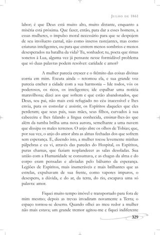 JULHO DE 1861
329
labor; é que Deus está muito alto, muito distante, enquanto a
miséria está próxima. Que fazer, então, para dar a esses homens, a
essas mulheres, o impulso moral necessário para que se despojem
de seu invólucro carnal, não como insetos rastejantes, mas como
criaturas inteligentes, ou para que entrem menos sombrios e menos
desesperados na batalha da vida? Tu, sonhador; tu, poeta que rimas
sonetos à Lua, alguma vez já pensaste nesse formidável problema
que só duas palavras podem resolver: caridade e amor?
A mulher parecia crescer e o frêmito das coisas divinas
corria em mim. Escuta ainda – retomou ela, e sua grande voz
parecia encher a cidade com a sua harmonia – Ide todos, vós os
poderosos, os ricos, os inteligentes; ide espalhar uma notícia
maravilhosa; dizei aos que sofrem e que estão abandonados, que
Deus, seu pai, não mais está refugiado no céu inacessível e lhes
envia, para os consolar e assistir, os Espíritos daqueles que eles
perderam; que seus pais, suas mães, seus filhos, curvados à sua
cabeceira e lhes falando a língua conhecida, ensinar-lhes-ão que
além da tumba brilha uma nova aurora, semelhante a uma nuvem
que dissipa os males terrenos. O anjo abre os olhos de Tobias; que,
por sua vez, o anjo do amor abra as almas fechadas dos que sofrem
sem esperança. E, dizendo isto, a mulher tocou levemente minhas
pálpebras e eu vi, através das paredes do Hospital, os Espíritos,
puras chamas, que faziam resplandecer as salas desoladas. Sua
união com a Humanidade se consumava, e as chagas da alma e do
corpo eram pensadas e aliviadas pelo bálsamo da esperança.
Legiões de Espíritos, mais inumeráveis e mais brilhantes que as
estrelas, expulsavam de sua frente, como vapores impuros, o
desespero, a dúvida, e do ar, da terra, do rio, escapava uma só
palavra: amor.
Fiquei muito tempo imóvel e transportado para fora de
mim mesmo; depois as trevas invadiram novamente a Terra; o
espaço tornou-se deserto. Quando olhei ao meu redor a mulher
não mais estava; um grande tremor agitou-me e fiquei indiferente
 
