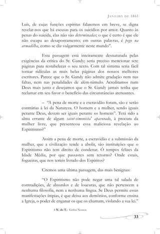 JANEIRO DE 1861
33
Luís, de cujas funções espíritas falaremos em breve, se digna
revelar-nos que há escusas para os suicídios por amor. Quanto às
penas do suicida, elas não são determinadas; o que é certo é que ele
não escapa ao desapontamento; em outras palavras, é pego na
armadilha, como se diz vulgarmente neste mundo”.
Esta passagem está inteiramente desnaturada pelas
exigências da crítica do Sr. Gandy; seria preciso mencionar sete
páginas para restabelecer o seu texto. Com tal sistema seria fácil
tornar ridículas as mais belas páginas dos nossos melhores
escritores. Parece que o Sr. Gandy não admite gradação nem nas
faltas, nem nas penalidades de além-túmulo. Acreditamos num
Deus mais justo e desejamos que o Sr. Gandy jamais tenha que
reclamar em seu favor o benefício das circunstâncias atenuantes.
– “A pena de morte e a escravidão foram, são e serão
contrárias à lei da Natureza. O homem e a mulher, sendo iguais
perante Deus, devem ser iguais perante os homens”. Terá sido a
alma errante de algum saint-simonista4
apavorado, à procura da
mulher livre, que presenteou essa maliciosa revelação ao
Espiritismo?”
Assim a pena de morte, a escravidão e a submissão da
mulher, que a civilização tende a abolir, são instituições que o
Espiritismo não tem direito de condenar. Ó tempos felizes da
Idade Média, por que passastes sem retorno? Onde estais,
fogueiras, que nos teríeis livrado dos Espíritos?
Citemos uma última passagem, das mais benignas:
“O Espiritismo não pode negar uma tal salada de
contradições, de absurdos e de loucuras, que não pertencem a
nenhuma filosofia, nem a nenhuma língua. Se Deus permite essas
manifestações ímpias, é que deixa aos demônios, conforme ensina
a Igreja, o poder de enganar os que os chamam, violando a sua lei.”
4 N. do T.: Grifos Nossos.
 