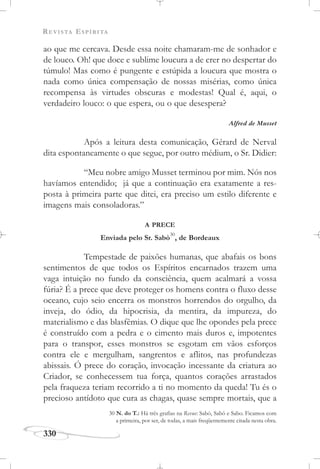 REVISTA ESPÍRITA
330
ao que me cercava. Desde essa noite chamaram-me de sonhador e
de louco. Oh! que doce e sublime loucura a de crer no despertar do
túmulo! Mas como é pungente e estúpida a loucura que mostra o
nada como única compensação de nossas misérias, como única
recompensa às virtudes obscuras e modestas! Qual é, aqui, o
verdadeiro louco: o que espera, ou o que desespera?
Alfred de Musset
Após a leitura desta comunicação, Gérard de Nerval
dita espontaneamente o que segue, por outro médium, o Sr. Didier:
“Meu nobre amigo Musset terminou por mim. Nós nos
havíamos entendido; já que a continuação era exatamente a res-
posta à primeira parte que ditei, era preciso um estilo diferente e
imagens mais consoladoras.”
A PRECE
Enviada pelo Sr. Sabò
30
, de Bordeaux
Tempestade de paixões humanas, que abafais os bons
sentimentos de que todos os Espíritos encarnados trazem uma
vaga intuição no fundo da consciência, quem acalmará a vossa
fúria? É a prece que deve proteger os homens contra o fluxo desse
oceano, cujo seio encerra os monstros horrendos do orgulho, da
inveja, do ódio, da hipocrisia, da mentira, da impureza, do
materialismo e das blasfêmias. O dique que lhe opondes pela prece
é construído com a pedra e o cimento mais duros e, impotentes
para o transpor, esses monstros se esgotam em vãos esforços
contra ele e mergulham, sangrentos e aflitos, nas profundezas
abissais. Ó prece do coração, invocação incessante da criatura ao
Criador, se conhecessem tua força, quantos corações arrastados
pela fraqueza teriam recorrido a ti no momento da queda! Tu és o
precioso antídoto que cura as chagas, quase sempre mortais, que a
30 N. do T.: Há três grafias na Revue: Sabò, Sabô e Sabo. Ficamos com
a primeira, por ser, de todas, a mais freqüentemente citada nesta obra.
 