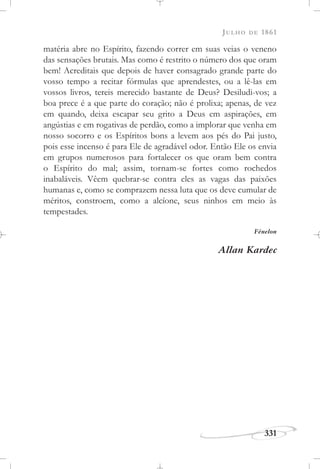 JULHO DE 1861
331
matéria abre no Espírito, fazendo correr em suas veias o veneno
das sensações brutais. Mas como é restrito o número dos que oram
bem! Acreditais que depois de haver consagrado grande parte do
vosso tempo a recitar fórmulas que aprendestes, ou a lê-las em
vossos livros, tereis merecido bastante de Deus? Desiludi-vos; a
boa prece é a que parte do coração; não é prolixa; apenas, de vez
em quando, deixa escapar seu grito a Deus em aspirações, em
angústias e em rogativas de perdão, como a implorar que venha em
nosso socorro e os Espíritos bons a levem aos pés do Pai justo,
pois esse incenso é para Ele de agradável odor. Então Ele os envia
em grupos numerosos para fortalecer os que oram bem contra
o Espírito do mal; assim, tornam-se fortes como rochedos
inabaláveis. Vêem quebrar-se contra eles as vagas das paixões
humanas e, como se comprazem nessa luta que os deve cumular de
méritos, constroem, como a alcíone, seus ninhos em meio às
tempestades.
Fénelon
Allan Kardec
 