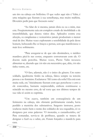REVISTA ESPÍRITA
334
um tiro na cabeça em Solferino. O que vedes aqui não é Valin; é
uma máquina que fizeram à sua semelhança, mas muito malfeita.
Deveríeis pedir para que fizessem outra.’
“Ao falar de si mesmo, jamais dizia eu ou a mim, mas
este. Freqüentemente caía em completo estado de imobilidade e de
insensibilidade, que durava vários dias. Aplicados contra essa
afecção, os cataplasmas e vesicatórios jamais produziram o menor
sinal de dor. Muitas vezes exploraram a sensibilidade da pele desse
homem, beliscando-lhe os braços e pernas, sem que manifestasse o
mais leve sofrimento.
“Para assegurar-se de que não dissimulava, o médico
mandava picá-lo nas costas, enquanto conversavam com ele. O
doente nada percebia. Muitas vezes, Pierre Valin recusava
alimentar-se, dizendo que isto não era necessário; que, aliás, isto não
tinha ventre, etc.
“O fato, ademais, não é o único do gênero. Um outro
soldado, igualmente ferido na cabeça, falava sempre na terceira
pessoa e no feminino. Exclamava: ‘Ah! como ela sofre! Ela está com
muita sede, etc.’ Inicialmente fizeram com que percebesse o erro e
ele concordou, bastante surpreendido, embora continuasse a
reincidir no mesmo erro, de tal sorte que nos últimos tempos de
sua vida só assim se exprimia.
“Um zuavo, também em conseqüência de um
ferimento na cabeça, não obstante perfeitamente curado, havia
perdido a memória dos substantivos. Sargento instrutor, posto
soubesse muito bem o nome dos soldados de seu esquadrão, só os
designava por estas palavras: ‘O morenão, o castanhozinho, etc’
Para comandar, servia-se de perífrases, quando se tratava de
designar o fuzil ou o sabre, etc. Foram forçados a mandá-lo para
casa.
 