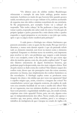 AGOSTO DE 1861
335
“Os últimos anos do célebre médico Baudelocque
ofereceram o exemplo de uma lesão análoga, porém menos
marcante. Lembrava-se muito do que houvera feito quando gozava
saúde; reconhecia pela voz os que vinham vê-lo, embora acometido
de cegueira; mas não tinha a mínima consciência de sua existência.
Se lhe perguntassem, por exemplo: Como vai a cabeça? ele
respondia: ‘Não tenho cabeça.’ Se lhe pedissem o braço para lhe
tomar o pulso, respondia não saber onde ele estava. Um dia quis ele
próprio apalpar o pulso; puseram-lhe a mão direita sobre o punho
esquerdo; a seguir perguntou se era mesmo a sua mão que sentia,
após o que se julgou muito saudável pela pulsação.”
A cada passo a fisiologia nos oferece fenômenos que
parecem anomalias e ante os quais ela fica muda. Por que isto? Já o
dissemos, e nunca seria demais repetir: é que ela pretende referir
tudo ao elemento material, sem levar na menor conta o elemento
espiritual. Enquanto se obstinar nessa via restritiva, será impotente
para resolver os mil e um problemas que surgem a cada instante
sob o seu escalpelo, como a lhe dizer: “Bem vês que existe algo
além da matéria; apenas, com ela, não podes explicar tudo.” E aqui
não falamos unicamente de alguns fenômenos bizarros, que
poderiam pegá-la desprevenida, mas dos mais vulgares efeitos. Terá
ela pelo menos se dado conta dos sonhos? Não falamos sequer dos
sonhos reais, desses que são percepções reais das coisas ausentes,
presentes ou futuras, mas simplesmente dos sonhos fantásticos ou
das recordações. A fisiologia explica como se produzem essas
imagens tão claras e tão nítidas que por vezes nos aparecem? Qual
o espelho mágico que, assim, conserva a imagem das coisas? No
sonambulismo natural, que ninguém contesta, ela explica de onde
vem essa estranha faculdade de ver sem o auxílio dos olhos? Não
de ver vagamente, mas nos mínimos detalhes, a ponto de se poder
fazer com precisão e regularidade trabalhos que, em estado normal,
exigiriam uma visão aguçada? Existe, pois, em nós, alguma coisa
que vê independentemente dos olhos. Nesse estado, não apenas o
sensitivo age, mas pensa, calcula, combina, prevê e se entrega a
trabalhos de inteligência de que é incapaz no estado de vigília e do
 