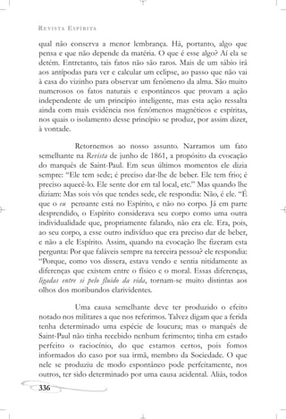 REVISTA ESPÍRITA
336
qual não conserva a menor lembrança. Há, portanto, algo que
pensa e que não depende da matéria. O que é esse algo? Aí ela se
detém. Entretanto, tais fatos não são raros. Mais de um sábio irá
aos antípodas para ver e calcular um eclipse, ao passo que não vai
à casa do vizinho para observar um fenômeno da alma. São muito
numerosos os fatos naturais e espontâneos que provam a ação
independente de um princípio inteligente, mas esta ação ressalta
ainda com mais evidência nos fenômenos magnéticos e espíritas,
nos quais o isolamento desse princípio se produz, por assim dizer,
à vontade.
Retornemos ao nosso assunto. Narramos um fato
semelhante na Revista de junho de 1861, a propósito da evocação
do marquês de Saint-Paul. Em seus últimos momentos ele dizia
sempre: “Ele tem sede; é preciso dar-lhe de beber. Ele tem frio; é
preciso aquecê-lo. Ele sente dor em tal local, etc.” Mas quando lhe
diziam: Mas sois vós que tendes sede, ele respondia: Não, é ele. “É
que o eu pensante está no Espírito, e não no corpo. Já em parte
desprendido, o Espírito considerava seu corpo como uma outra
individualidade que, propriamente falando, não era ele. Era, pois,
ao seu corpo, a esse outro indivíduo que era preciso dar de beber,
e não a ele Espírito. Assim, quando na evocação lhe fizeram esta
pergunta: Por que faláveis sempre na terceira pessoa? ele respondia:
“Porque, como vos dissera, estava vendo e sentia nitidamente as
diferenças que existem entre o físico e o moral. Essas diferenças,
ligadas entre si pelo fluido da vida, tornam-se muito distintas aos
olhos dos moribundos clarividentes.
Uma causa semelhante deve ter produzido o efeito
notado nos militares a que nos referimos. Talvez digam que a ferida
tenha determinado uma espécie de loucura; mas o marquês de
Saint-Paul não tinha recebido nenhum ferimento; tinha em estado
perfeito o raciocínio, do que estamos certos, pois fomos
informados do caso por sua irmã, membro da Sociedade. O que
nele se produziu de modo espontâneo pode perfeitamente, nos
outros, ter sido determinado por uma causa acidental. Aliás, todos
 