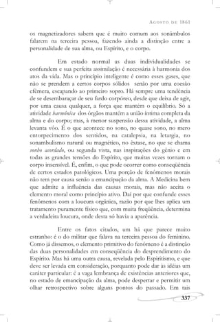 AGOSTO DE 1861
337
os magnetizadores sabem que é muito comum aos sonâmbulos
falarem na terceira pessoa, fazendo ainda a distinção entre a
personalidade de sua alma, ou Espírito, e o corpo.
Em estado normal as duas individualidades se
confundem e sua perfeita assimilação é necessária à harmonia dos
atos da vida. Mas o princípio inteligente é como esses gases, que
não se prendem a certos corpos sólidos senão por uma coesão
efêmera, escapando ao primeiro sopro. Há sempre uma tendência
de se desembaraçar de seu fardo corpóreo, desde que deixa de agir,
por uma causa qualquer, a força que mantém o equilíbrio. Só a
atividade harmônica dos órgãos mantém a união íntima completa da
alma e do corpo; mas, à menor suspensão dessa atividade, a alma
levanta vôo. É o que acontece no sono, no quase sono, no mero
entorpecimento dos sentidos, na catalepsia, na letargia, no
sonambulismo natural ou magnético, no êxtase, no que se chama
sonho acordado, ou segunda vista, nas inspirações do gênio e em
todas as grandes tensões do Espírito, que muitas vezes tornam o
corpo insensível. É, enfim, o que pode ocorrer como conseqüência
de certos estados patológicos. Uma porção de fenômenos morais
não tem por causa senão a emancipação da alma. A Medicina bem
que admite a influência das causas morais, mas não aceita o
elemento moral como princípio ativo. Daí por que confunde esses
fenômenos com a loucura orgânica, razão por que lhes aplica um
tratamento puramente físico que, com muita freqüência, determina
a verdadeira loucura, onde desta só havia a aparência.
Entre os fatos citados, um há que parece muito
estranho: é o do militar que falava na terceira pessoa do feminino.
Como já dissemos, o elemento primitivo do fenômeno é a distinção
das duas personalidades em conseqüência do desprendimento do
Espírito. Mas há uma outra causa, revelada pelo Espiritismo, e que
deve ser levada em consideração, porquanto pode dar às idéias um
caráter particular: é a vaga lembrança de existências anteriores que,
no estado de emancipação da alma, pode despertar e permitir um
olhar retrospectivo sobre alguns pontos do passado. Em tais
 