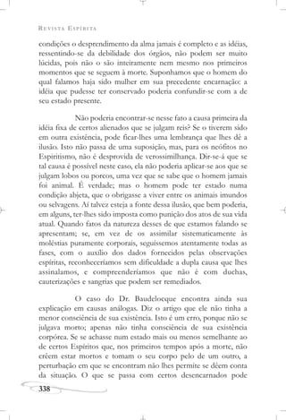 REVISTA ESPÍRITA
338
condições o desprendimento da alma jamais é completo e as idéias,
ressentindo-se da debilidade dos órgãos, não podem ser muito
lúcidas, pois não o são inteiramente nem mesmo nos primeiros
momentos que se seguem à morte. Suponhamos que o homem do
qual falamos haja sido mulher em sua precedente encarnação: a
idéia que pudesse ter conservado poderia confundir-se com a de
seu estado presente.
Não poderia encontrar-se nesse fato a causa primeira da
idéia fixa de certos alienados que se julgam reis? Se o tiverem sido
em outra existência, pode ficar-lhes uma lembrança que lhes dê a
ilusão. Isto não passa de uma suposição, mas, para os neófitos no
Espiritismo, não é desprovida de verossimilhança. Dir-se-á que se
tal causa é possível neste caso, ela não poderia aplicar-se aos que se
julgam lobos ou porcos, uma vez que se sabe que o homem jamais
foi animal. É verdade; mas o homem pode ter estado numa
condição abjeta, que o obrigasse a viver entre os animais imundos
ou selvagens. Aí talvez esteja a fonte dessa ilusão, que bem poderia,
em alguns, ter-lhes sido imposta como punição dos atos de sua vida
atual. Quando fatos da natureza desses de que estamos falando se
apresentam; se, em vez de os assimilar sistematicamente às
moléstias puramente corporais, seguíssemos atentamente todas as
fases, com o auxílio dos dados fornecidos pelas observações
espíritas, reconheceríamos sem dificuldade a dupla causa que lhes
assinalamos, e compreenderíamos que não é com duchas,
cauterizações e sangrias que podem ser remediados.
O caso do Dr. Baudelocque encontra ainda sua
explicação em causas análogas. Diz o artigo que ele não tinha a
menor consciência de sua existência. Isto é um erro, porque não se
julgava morto; apenas não tinha consciência de sua existência
corpórea. Se se achasse num estado mais ou menos semelhante ao
de certos Espíritos que, nos primeiros tempos após a morte, não
crêem estar mortos e tomam o seu corpo pelo de um outro, a
perturbação em que se encontram não lhes permite se dêem conta
da situação. O que se passa com certos desencarnados pode
 