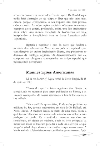AGOSTO DE 1861
339
acontecer com certos encarnados. É assim que o Dr. Baudelocque
podia fazer abstração de seu corpo e dizer que não tinha mais
cabeça, porque, efetivamente, o seu Espírito não mais possuía
cabeça carnal. As observações espíritas oferecem numerosos
exemplos desse gênero, projetando, assim, uma luz inteiramente
nova sobre uma infinita variedade de fenômenos até hoje
inexplicados, e inexplicáveis sem as bases fornecidas pelo
Espiritismo.
Restaria a examinar o caso do zuavo que perdera a
memória dos substantivos. Mas este só pode ser explicado por
considerações de ordem inteiramente diversa, que pertencem ao
domínio da fisiologia orgânica. Os desenvolvimentos que ele
comporta nos obrigam a consagrar-lhe um artigo especial, que
publicaremos brevemente.
Manifestações Americanas
Lê-se no Banner of Light, jornal de Nova Iorque, de 18
de maio de 1861:
“Pensando que os fatos seguintes são dignos de
atenção, nós os reunimos para serem publicados no Banner, e os
fizemos acompanhar de nossas assinaturas, a fim de lhes atestar a
sinceridade.
“Na manhã de quarta-feira, 1o
de maio, pedimos ao
médium, Sr. Say, que nos encontrasse em casa do Sr. Hallock, em
Nova Iorque. O médium sentou-se perto de uma mesa, sobre a
qual foram colocados uma corneta de estanho, um violino e três
pedaços de corda. Os convidados estavam sentados em
semicírculo, em frente ao médium, a seis ou sete polegadas da
mesa; suas mãos se tocavam para dar a cada um a certeza de que
ninguém saía do lugar durante as experiências que vamos narrar. A
luz foi retirada e foi solicitado aos convidados que cantassem. Após
 