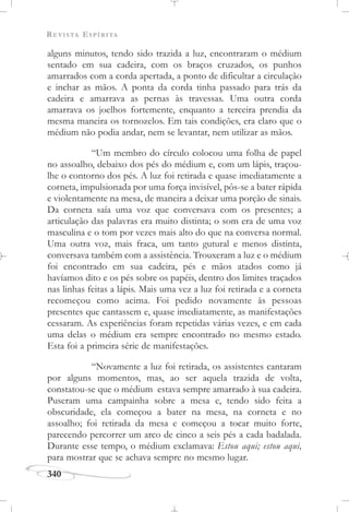 REVISTA ESPÍRITA
340
alguns minutos, tendo sido trazida a luz, encontraram o médium
sentado em sua cadeira, com os braços cruzados, os punhos
amarrados com a corda apertada, a ponto de dificultar a circulação
e inchar as mãos. A ponta da corda tinha passado para trás da
cadeira e amarrava as pernas às travessas. Uma outra corda
amarrava os joelhos fortemente, enquanto a terceira prendia da
mesma maneira os tornozelos. Em tais condições, era claro que o
médium não podia andar, nem se levantar, nem utilizar as mãos.
“Um membro do círculo colocou uma folha de papel
no assoalho, debaixo dos pés do médium e, com um lápis, traçou-
lhe o contorno dos pés. A luz foi retirada e quase imediatamente a
corneta, impulsionada por uma força invisível, pôs-se a bater rápida
e violentamente na mesa, de maneira a deixar uma porção de sinais.
Da corneta saía uma voz que conversava com os presentes; a
articulação das palavras era muito distinta; o som era de uma voz
masculina e o tom por vezes mais alto do que na conversa normal.
Uma outra voz, mais fraca, um tanto gutural e menos distinta,
conversava também com a assistência. Trouxeram a luz e o médium
foi encontrado em sua cadeira, pés e mãos atados como já
havíamos dito e os pés sobre os papéis, dentro dos limites traçados
nas linhas feitas a lápis. Mais uma vez a luz foi retirada e a corneta
recomeçou como acima. Foi pedido novamente às pessoas
presentes que cantassem e, quase imediatamente, as manifestações
cessaram. As experiências foram repetidas várias vezes, e em cada
uma delas o médium era sempre encontrado no mesmo estado.
Esta foi a primeira série de manifestações.
“Novamente a luz foi retirada, os assistentes cantaram
por alguns momentos, mas, ao ser aquela trazida de volta,
constatou-se que o médium estava sempre amarrado à sua cadeira.
Puseram uma campainha sobre a mesa e, tendo sido feita a
obscuridade, ela começou a bater na mesa, na corneta e no
assoalho; foi retirada da mesa e começou a tocar muito forte,
parecendo percorrer um arco de cinco a seis pés a cada badalada.
Durante esse tempo, o médium exclamava: Estou aqui; estou aqui,
para mostrar que se achava sempre no mesmo lugar.
 