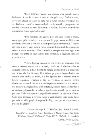 AGOSTO DE 1861
341
“Com fósforo, fizeram no violino uma grande marca
brilhante. A luz foi retirada e logo se viu, pelo traço fosforescente,
o violino elevar-se a seis ou sete pés e fazer rápidas evoluções no
ar. Podia-se também acompanhá-lo pelo ouvido, porquanto as
cordas vibravam no vôo. Enquanto o violino flutuava, o médium
exclamava: Estou aqui; estou aqui.
“Um membro do grupo pôs um vaso sobre a mesa,
com água pela metade, e um pedaço de papel entre os lábios do
médium. Levaram a luz e cantaram por alguns momentos. Trazida
de volta a luz, o vaso estava vazio, sem nenhum sinal de água, nem
sobre a mesa, nem no chão; o médium sempre em seu lugar e o
papel seco entre os seus lábios. Isto terminou a segunda série de
experiências.
“A Sra. Spence sentou-se em frente ao médium. Um
senhor acomodou-se entre os dois, pondo o pé direito sobre o
daquela senhora, a mão direita na cabeça do médium e a esquerda
na cabeça da Sra. Spence. O médium pegou o braço direito do
senhor com ambas as mãos, e a Sra. Spence fez o mesmo com o
braço esquerdo. Quando a luz foi retirada, o senhor sentiu
distintamente os dedos de uma mão passando sobre o seu rosto e
lhe puxar o nariz; recebeu uma bofetada, ouvida pelos assistentes e
o violino golpeou-lhe a cabeça, igualmente ouvido pelas outras
pessoas. Cada um repetiu a experiência e sentiu os mesmos efeitos.
Com isto termina a terceira série e certificamos que nada disto
poderia ter sido produzido pelo Sr. Fay, nem por nenhuma outra
pessoa do grupo.”
Charles Patridge, R. T. Hallock, Sra. Sarah P. Clark,
Sra. Mary S. Hallock, Sra. Amanda, Sr. Spence, Srta. Alla Britt,
William Blondel, William P. Coles, W. B. Hallock, B. Franklin
Clark, Peyton Spence.
 