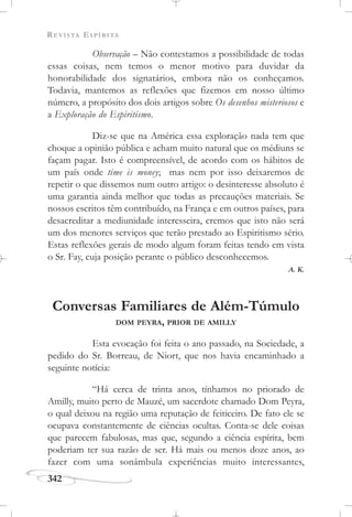 REVISTA ESPÍRITA
342
Observação – Não contestamos a possibilidade de todas
essas coisas, nem temos o menor motivo para duvidar da
honorabilidade dos signatários, embora não os conheçamos.
Todavia, mantemos as reflexões que fizemos em nosso último
número, a propósito dos dois artigos sobre Os desenhos misteriosos e
a Exploração do Espiritismo.
Diz-se que na América essa exploração nada tem que
choque a opinião pública e acham muito natural que os médiuns se
façam pagar. Isto é compreensível, de acordo com os hábitos de
um país onde time is money; mas nem por isso deixaremos de
repetir o que dissemos num outro artigo: o desinteresse absoluto é
uma garantia ainda melhor que todas as precauções materiais. Se
nossos escritos têm contribuído, na França e em outros países, para
desacreditar a mediunidade interesseira, cremos que isto não será
um dos menores serviços que terão prestado ao Espiritismo sério.
Estas reflexões gerais de modo algum foram feitas tendo em vista
o Sr. Fay, cuja posição perante o público desconhecemos.
A. K.
Conversas Familiares de Além-Túmulo
DOM PEYRA, PRIOR DE AMILLY
Esta evocação foi feita o ano passado, na Sociedade, a
pedido do Sr. Borreau, de Niort, que nos havia encaminhado a
seguinte notícia:
“Há cerca de trinta anos, tínhamos no priorado de
Amilly, muito perto de Mauzé, um sacerdote chamado Dom Peyra,
o qual deixou na região uma reputação de feiticeiro. De fato ele se
ocupava constantemente de ciências ocultas. Conta-se dele coisas
que parecem fabulosas, mas que, segundo a ciência espírita, bem
poderiam ter sua razão de ser. Há mais ou menos doze anos, ao
fazer com uma sonâmbula experiências muito interessantes,
 