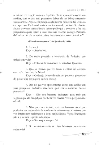 AGOSTO DE 1861
343
achei-me em relação com seu Espírito. Ele se apresentou como um
auxiliar, com o qual não podíamos deixar de ter êxito; entretanto
fracassamos. Depois, em pesquisas da mesma natureza, fui levado a
crer que esse Espírito deveria ter-se interessado por isso. Se não for
abusar de vossa benevolência, venho pedir que o evoqueis e lhe seja
perguntado quais foram e quais são suas relações comigo. Partindo
daí, talvez um dia eu tenha coisas interessantes a vos comunicar.”
(Primeira conversa – 13 de janeiro de 1860)
1. Evocação.
Resp. – Aqui estou.
2. De onde procedia a reputação de feiticeiro que
tínheis em vida?
Resp. – Fofocas de comadres; eu estudava Química.
3. Qual o motivo que vos levou a entrar em contato
com o Sr. Borreau, de Niort?
Resp. – O desejo de me distrair um pouco, a propósito
do poder que ele julgava que eu tivesse.
4. Diz ele que vos apresentastes como um auxiliar em
suas pesquisas. Poderíeis dizer-nos qual era a natureza dessas
pesquisas?
Resp. – Não sou bastante indiscreto para trair um
segredo que ele não julgou por bem vos revelar. Vossa pergunta me
ofende.
5. Não queremos insistir, mas vos faremos notar que
poderíeis ter respondido de modo mais conveniente a pessoas que
vos interrogam seriamente e com benevolência. Vossa linguagem
não é a de um Espírito adiantado.
Resp. – Sou o que sempre fui.
6. De que natureza são as coisas fabulosas que contam
sobre vós?
 