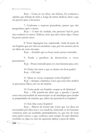 REVISTA ESPÍRITA
344
Resp. – Como já vos disse, são fofocas. Eu conhecia a
opinião que tinham de mim e, longe de tentar abafá-la, fazia o que
era preciso para a favorecer.
7. Conforme a resposta precedente, parece que não
progredistes após a morte.
Resp. – A bem da verdade, não procurei fazê-lo, pois
não conhecia os meios. Todavia, creio que deve haver algo a fazer;
há pouco pensei nisto.
8. Vossa linguagem nos surpreende, vinda da parte de
um Espírito que em vida era sacerdote e que, por isto mesmo, devia
ter idéias de certa elevação.
Resp. – Acredito que eu fosse muito pouco instruído.
9. Tende a gentileza de desenvolver o vosso
pensamento.
Resp. – Pouco instruído para crer, mas bastante para saber.
10. Então não éreis o que se chama um bom padre?
Resp. – Oh! não!
11. Quais as vossas ocupações como Espírito?
Resp. – Sempre a Química. Creio que teria feito melhor
se procurasse Deus, em vez da matéria.
12. Como pode um Espírito ocupar-se de Química?
Resp. – Oh! permiti-me dizer que a questão é pueril;
acaso terei necessidade de microscópio ou de alambique para estudar
as propriedades da matéria, que sabeis tão penetrável ao Espírito?
13. Sois feliz como Espírito?
Resp. – Palavra de honra! não. Creio que vos disse ter
enveredado por falsa rota e vou mudá-la, sobretudo se for bastante
venturoso para ser auxiliado; principalmente eu, que tive de rezar
tanto pelos outros, o que, confesso, nem sempre fiz pelo dinheiro
recebido; se, digo eu, não me quiserem aplicar a pena de talião.
 