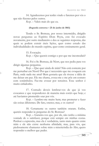 AGOSTO DE 1861
345
14. Agradecemos por terdes vindo e faremos por vós o
que não fizestes pelos outros.
Resp. – Valeis mais do que eu.
(Segunda conversa – 25 de junho de 1861)
Tendo o Sr. Borreau, por nosso intermédio, dirigido
novas perguntas ao Espírito Dom Peyra, este foi evocado
novamente, por outro medianeiro e deu as seguintes respostas, das
quais se podem extrair úteis lições, quer como estudo das
individualidades do mundo espírita, quer como ensinamento geral.
15. Evocação.
Resp. – Que quereis comigo e por que me incomodais?
16. Foi o Sr. Borreau, de Niort, que nos pediu para vos
dirigir algumas perguntas.
Resp. – Que quer ainda de mim? Não está contente por
me perturbar em Niort? Por que é necessário que me evoquem em
Paris, onde nada me atrai? Bem gostaria que ele tivesse a idéia de
me deixar em paz. Ele me chama, evoca-me e me põe em contato
com sonâmbulos. Faz-me evocar por terceiros. Esse senhor é
muito enfadonho.
17. Contudo deveis lembrar-vos de que já vos
evocamos e que respondestes de maneira mais cortês que hoje; e
até havíamos prometido orar por vós.
Resp. – Lembro-me muito bem; mas prometer e fazer
são coisas diferentes. De fato, orastes; mas, e os outros?
18. Certamente os outros também oraram. Enfim,
quereis responder às perguntas do Sr. Borreau?
Resp. – Garanto-vos que, por ele, não tenho a mínima
vontade de o satisfazer, porque está sempre em minhas costas.
Perdoai a expressão, mas ela é verdadeira, tanto mais quanto entre
mim e ele não existe nenhuma afinidade; mas, para vós, que
piedosamente chamastes sobre mim a misericórdia do Alto, quero
responder o melhor que puder.
 