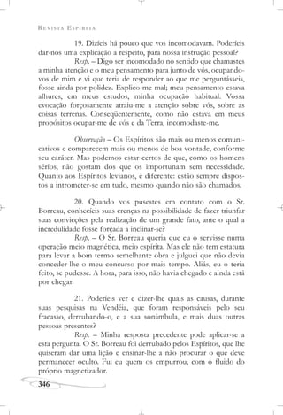 REVISTA ESPÍRITA
346
19. Dizíeis há pouco que vos incomodavam. Poderíeis
dar-nos uma explicação a respeito, para nossa instrução pessoal?
Resp. – Digo ser incomodado no sentido que chamastes
a minha atenção e o meu pensamento para junto de vós, ocupando-
vos de mim e vi que teria de responder ao que me perguntásseis,
fosse ainda por polidez. Explico-me mal; meu pensamento estava
alhures, em meus estudos, minha ocupação habitual. Vossa
evocação forçosamente atraiu-me a atenção sobre vós, sobre as
coisas terrenas. Conseqüentemente, como não estava em meus
propósitos ocupar-me de vós e da Terra, incomodaste-me.
Observação – Os Espíritos são mais ou menos comuni-
cativos e comparecem mais ou menos de boa vontade, conforme
seu caráter. Mas podemos estar certos de que, como os homens
sérios, não gostam dos que os importunam sem necessidade.
Quanto aos Espíritos levianos, é diferente: estão sempre dispos-
tos a intrometer-se em tudo, mesmo quando não são chamados.
20. Quando vos pusestes em contato com o Sr.
Borreau, conhecíeis suas crenças na possibilidade de fazer triunfar
suas convicções pela realização de um grande fato, ante o qual a
incredulidade fosse forçada a inclinar-se?
Resp. – O Sr. Borreau queria que eu o servisse numa
operação meio magnética, meio espírita. Mas ele não tem estatura
para levar a bom termo semelhante obra e julguei que não devia
conceder-lhe o meu concurso por mais tempo. Aliás, eu o teria
feito, se pudesse. A hora, para isso, não havia chegado e ainda está
por chegar.
21. Poderíeis ver e dizer-lhe quais as causas, durante
suas pesquisas na Vendéia, que foram responsáveis pelo seu
fracasso, derrubando-o, e a sua sonâmbula, e mais duas outras
pessoas presentes?
Resp. – Minha resposta precedente pode aplicar-se a
esta pergunta. O Sr. Borreau foi derrubado pelos Espíritos, que lhe
quiseram dar uma lição e ensinar-lhe a não procurar o que deve
permanecer oculto. Fui eu quem os empurrou, com o fluido do
próprio magnetizador.
 