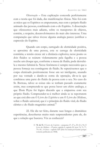AGOSTO DE 1861
347
Observação – Esta explicação concorda perfeitamente
com a teoria que foi dada, das manifestações físicas. Não foi com
as mãos que os Espíritos os empurraram, mas com o próprio fluido
animado das pessoas, combinado com o do Espírito. A dissertação
que oferecemos mais adiante, sobre os transportes de objetos,
contém, a respeito, desenvolvimentos do mais alto interesse. Uma
comparação que talvez tivesse alguma analogia parece justificar a
expressão do Espírito.
Quando um corpo, carregado de eletricidade positiva,
se aproxima de uma pessoa, esta se carrega de eletricidade
contrária; a tensão cresce até a distância explosiva; nesse ponto os
dois fluidos se reúnem violentamente pela fagulha e a pessoa
recebe um choque que, conforme a massa de fluido, pode derrubá-
la e mesmo fulminá-la. Nesse fenômeno é sempre necessário que a
pessoa forneça seu contingente de fluido. Se supuséssemos que o
corpo eletrizado positivamente fosse um ser inteligente, atuando
por sua vontade e dando-se conta da operação, dir-se-ia que
combinou uma parte do fluido da pessoa com o seu. No caso do
Sr. Borreau, talvez as coisas não se tenham passado exatamente
assim, mas compreende-se que possa haver um efeito análogo, e
que Dom Peyra foi lógico dizendo que a empurrou com seu
próprio fluido. Compreender-se-á melhor ainda se se reportarem
ao que está dito em O Livro dos Espíritos e em O Livro dos Médiuns,
sobre o fluido universal, que é o princípio do fluido vital, do fluido
elétrico e do fluido magnético animal.31
22. Ele diz ter feito, durante suas longas e dramáticas
experiências, descobertas muito mais surpreendentes para ele, do
que a solução que buscava. Vós as conheceis?
31 N. do T.: O Livro dos Espíritos – perguntas 27, 27-a, 29, 65 e 94; O
Livro dos Médiuns – 1a parte: capítulo I; capítulo IV, itens 74, 75, 77,
79 e 81; A Gênese – capítulo XIV [Não foi citada por Kardec porque
somente publicada em 1868].
 