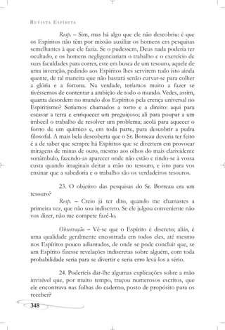 REVISTA ESPÍRITA
348
Resp. – Sim, mas há algo que ele não descobriu: é que
os Espíritos não têm por missão auxiliar os homens em pesquisas
semelhantes à que ele fazia. Se o pudessem, Deus nada poderia ter
ocultado, e os homens negligenciariam o trabalho e o exercício de
suas faculdades para correr, este em busca de um tesouro, aquele de
uma invenção, pedindo aos Espíritos lhes servirem tudo isto ainda
quente, de tal maneira que não bastará senão curvar-se para colher
a glória e a fortuna. Na verdade, teríamos muito a fazer se
tivéssemos de contentar a ambição de todo o mundo. Vedes, assim,
quanta desordem no mundo dos Espíritos pela crença universal no
Espiritismo? Seríamos chamados a torto e a direito: aqui para
escavar a terra e enriquecer um preguiçoso; ali para poupar a um
imbecil o trabalho de resolver um problema; acolá para aquecer o
forno de um químico e, em toda parte, para descobrir a pedra
filosofal. A mais bela descoberta que o Sr. Borreau deveria ter feito
é a de saber que sempre há Espíritos que se divertem em provocar
miragens de minas de ouro, mesmo aos olhos do mais clarividente
sonâmbulo, fazendo-as aparecer onde não estão e rindo-se à vossa
custa quando imaginais deitar a mão no tesouro, e isto para vos
ensinar que a sabedoria e o trabalho são os verdadeiros tesouros.
23. O objetivo das pesquisas do Sr. Borreau era um
tesouro?
Resp. – Creio já ter dito, quando me chamastes a
primeira vez, que não sou indiscreto. Se ele julgou conveniente não
vos dizer, não me compete fazê-lo.
Observação – Vê-se que o Espírito é discreto; aliás, é
uma qualidade geralmente encontrada em todos eles, até mesmo
nos Espíritos pouco adiantados, de onde se pode concluir que, se
um Espírito fizesse revelações indiscretas sobre alguém, com toda
probabilidade seria para se divertir e seria erro levá-los a sério.
24. Poderíeis dar-lhe algumas explicações sobre a mão
invisível que, por muito tempo, traçou numerosos escritos, que
ele encontrava nas folhas do caderno, posto de propósito para os
receber?
 