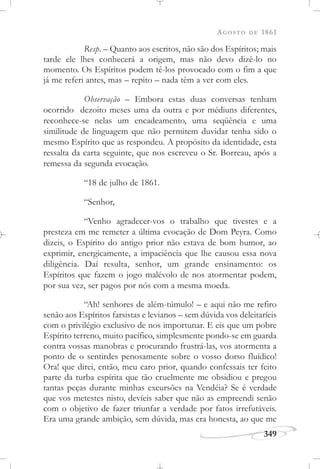 AGOSTO DE 1861
349
Resp. – Quanto aos escritos, não são dos Espíritos; mais
tarde ele lhes conhecerá a origem, mas não devo dizê-lo no
momento. Os Espíritos podem tê-los provocado com o fim a que
já me referi antes, mas – repito – nada têm a ver com eles.
Observação – Embora estas duas conversas tenham
ocorrido dezoito meses uma da outra e por médiuns diferentes,
reconhece-se nelas um encadeamento, uma seqüência e uma
similitude de linguagem que não permitem duvidar tenha sido o
mesmo Espírito que as respondeu. A propósito da identidade, esta
ressalta da carta seguinte, que nos escreveu o Sr. Borreau, após a
remessa da segunda evocação.
“18 de julho de 1861.
“Senhor,
“Venho agradecer-vos o trabalho que tivestes e a
presteza em me remeter a última evocação de Dom Peyra. Como
dizeis, o Espírito do antigo prior não estava de bom humor, ao
exprimir, energicamente, a impaciência que lhe causou essa nova
diligência. Daí resulta, senhor, um grande ensinamento: os
Espíritos que fazem o jogo malévolo de nos atormentar podem,
por sua vez, ser pagos por nós com a mesma moeda.
“Ah! senhores de além-túmulo! – e aqui não me refiro
senão aos Espíritos farsistas e levianos – sem dúvida vos deleitaríeis
com o privilégio exclusivo de nos importunar. E eis que um pobre
Espírito terreno, muito pacífico, simplesmente pondo-se em guarda
contra vossas manobras e procurando frustrá-las, vos atormenta a
ponto de o sentirdes penosamente sobre o vosso dorso fluídico!
Ora! que direi, então, meu caro prior, quando confessais ter feito
parte da turba espírita que tão cruelmente me obsidiou e pregou
tantas peças durante minhas excursões na Vendéia? Se é verdade
que vos metestes nisto, devíeis saber que não as empreendi senão
com o objetivo de fazer triunfar a verdade por fatos irrefutáveis.
Era uma grande ambição, sem dúvida, mas era honesta, ao que me
 