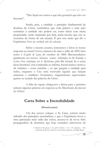 JANEIRO DE 1861
35
“Não façais aos outros o que não gostaríeis que eles vos
fizessem”.
Sendo, pois, a caridade o princípio fundamental da
doutrina do Cristo, concluímos que toda palavra e toda ação
contrárias à caridade não podem ser, como dizeis com muita
propriedade, senão inspiradas por Satã, ainda mesmo que este se
revestisse da forma de um arcanjo. É por essa razão que diz o
Espiritismo: Fora da caridade não há salvação.
Sobre o mesmo assunto, remetemos o leitor às nossas
respostas ao jornal Univers, números de maio e julho de 1859, bem
como à Gazette de Lyon, de outubro de 1860. Recomendamos
igualmente aos nossos leitores, como refutação ao Sr. Gandy, a
Lettre d’un catholique sur le Spiritisme, pelo Dr. Grand. Se o autor
dessa brochura1
está condenado ao inferno, haverá muitos outros e
ali veríamos – coisa estranha – os que pregam a caridade para
todos, enquanto o Céu seria reservado àqueles que lançam
anátemas e maldição. Estaríamos singularmente equivocados
quanto ao sentido das palavras do Cristo.
A falta de espaço obriga-nos a deixar para o próximo
número algumas palavras em resposta ao Sr. Deschanel, do Journal
des Débats.
Carta Sobre a Incredulidade
(Primeira parte)
Um dos nossos colegas, o Sr. Canu, outrora muito
imbuído dos princípios materialistas, e que o Espiritismo levou a
uma apreciação mais sadia das coisas, acusava-se de ter-se feito
propagandista de doutrinas que hoje considera subversivas da
5 Grand in-18, preço 1 fr.; pelo Correio: 1 fr. e 15 centavos. – No
escritório da Revista Espírita e na Livraria Ledoyen, no Palais Royal.
 