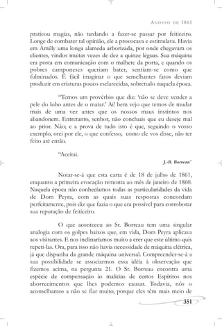 AGOSTO DE 1861
351
praticou magias, não tardando a fazer-se passar por feiticeiro.
Longe de combater tal opinião, ele a provocava e estimulava. Havia
em Amilly uma longa alameda arborizada, por onde chegavam os
clientes, vindos muitas vezes de dez a quinze léguas. Sua máquina
era posta em comunicação com o malhete da porta, e quando os
pobres camponeses queriam bater, sentiam-se como que
fulminados. É fácil imaginar o que semelhantes fatos deviam
produzir em criaturas pouco esclarecidas, sobretudo naquela época.
“Temos um provérbio que diz: ‘não se deve vender a
pele do lobo antes de o matar.’ Ai! bem vejo que temos de mudar
mais de uma vez antes que os nossos maus instintos nos
abandonem. Entretanto, senhor, não concluais que eu deseje mal
ao prior. Não; e a prova de tudo isto é que, seguindo o vosso
exemplo, orei por ele, o que confesso, como ele vos disse, não ter
feito até então.
“Aceitai.
J.-B. Borreau”
Notar-se-á que esta carta é de 18 de julho de 1861,
enquanto a primeira evocação remonta ao mês de janeiro de 1860.
Naquela época não conhecíamos todas as particularidades da vida
de Dom Peyra, com as quais suas respostas concordam
perfeitamente, pois diz que fazia o que era possível para corroborar
sua reputação de feiticeiro.
O que aconteceu ao Sr. Borreau tem uma singular
analogia com os golpes baixos que, em vida, Dom Peyra aplicava
aos visitantes. E nos inclinaríamos muito a crer que este último quis
repeti-las. Ora, para isso não havia necessidade de máquina elétrica,
já que dispunha da grande máquina universal. Compreender-se-á a
sua possibilidade se associarmos essa idéia à observação que
fizemos acima, na pergunta 21. O Sr. Borreau encontra uma
espécie de compensação às malícias de certos Espíritos nos
aborrecimentos que lhes podemos causar. Todavia, nós o
aconselhamos a não se fiar muito, porque eles têm mais meio de
 