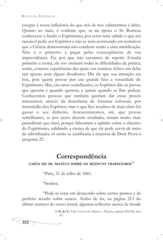 REVISTA ESPÍRITA
352
escapar à nossa influência do que nós de nos subtrairmos à deles.
Quanto ao mais, é evidente que, se na época o Sr. Borreau
conhecesse a fundo o Espiritismo, por certo teria sabido o que era
razoável pedir aos Espíritos e não se teria aventurado em tentativas
que a Ciência demonstraria não conduzir senão a uma mistificação.
Não é o primeiro a pagar pelas conseqüências de sua
imprevidência. Eis por que não cessamos de repetir: Estudai
primeiro a teoria; ela vos ensinará todas as dificuldades da prática;
assim, evitareis experiências das quais vos sentireis felizes em delas
sair apenas com alguns dissabores. Diz ele que sua intenção era
boa, pois queria provar por um grande fato a veracidade do
Espiritismo. Mas, em casos semelhantes, os Espíritos dão as provas
que querem e quando querem, e jamais quando se lhas pedem.
Conhecemos pessoas que também queriam dar essas provas
irrecusáveis através da descoberta de fortunas colossais, por
intermédio dos Espíritos; mas o que lhes resultou de mais claro foi
gastar o seu dinheiro. Acrescentaremos, até, que provas
semelhantes, se por acaso dessem resultado, seriam muito mais
prejudiciais que úteis, porque falseariam a opinião sobre o objetivo
do Espiritismo, validando a crença de que ele pode servir de meio
de adivinhação; só então se justificaria a resposta de Dom Peyra à
pergunta 22.
Correspondência
CARTA DO SR. MATEUS SOBRE OS MÉDIUNS TRAPACEIROS
32
“Paris, 21 de julho de 1861.
“Senhor,
“Pode-se estar em desacordo sobre certos pontos e de
perfeito acordo sobre outros. Acabo de ler, na página 213 do
último número do vosso jornal, algumas reflexões acerca da fraude
32 N. do T.: Vide O Livro dos Médiuns – 2a parte, capítulo XXVIII, item
317.
 