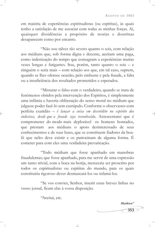 AGOSTO DE 1861
353
em matéria de experiências espiritualistas (ou espíritas), às quais
tenho a satisfação de me associar com todas as minhas forças. Aí,
quaisquer dissidências a propósito de teorias e doutrinas
desaparecem como por encanto.
“Não sou talvez tão severo quanto o sois, com relação
aos médiuns que, sob forma digna e decente, aceitam uma paga,
como indenização do tempo que consagram a experiências muitas
vezes longas e fatigantes. Sou, porém, tanto quanto o sois – e
ninguém o seria mais – com relação aos que, em tal caso, suprem,
quando se lhes oferece ocasião, pelo embuste e pela fraude, a falta
ou a insuficiência dos resultados prometidos e esperados.
“Misturar o falso com o verdadeiro, quando se trata de
fenômenos obtidos pela intervenção dos Espíritos, é simplesmente
uma infâmia e haveria obliteração do senso moral no médium que
julgasse poder fazê-lo sem escrúpulo. Conforme o observastes com
perfeita exatidão – é lançar a coisa em descrédito no espírito dos
indecisos, desde que a fraude seja reconhecida. Acrescentarei que é
comprometer do modo mais deplorável os homens honrados,
que prestam aos médiuns o apoio desinteressado de seus
conhecimentos e de suas luzes, que se constituem fiadores da boa-
fé que neles deve existir e os patrocinam de alguma forma. É
cometer para com eles uma verdadeira prevaricação.
“Todo médium que fosse apanhado em manobras
fraudulentas; que fosse apanhado, para me servir de uma expressão
um tanto trivial, com a boca na botija, mereceria ser proscrito por
todos os espiritualistas ou espíritas do mundo, para os quais
constituiria rigoroso dever desmascará-los ou infamá-los.
“Se vos convier, Senhor, inserir estas breves linhas no
vosso jornal, ficam elas à vossa disposição.
“Aceitai, etc.
Mathieu”
 