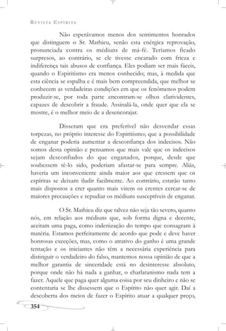 REVISTA ESPÍRITA
354
Não esperávamos menos dos sentimentos honrados
que distinguem o Sr. Mathieu, senão esta enérgica reprovação,
pronunciada contra os médiuns de má-fé. Teríamos ficado
surpresos, ao contrário, se ele tivesse encarado com frieza e
indiferença tais abusos de confiança. Eles podiam ser mais fáceis,
quando o Espiritismo era menos conhecido; mas, à medida que
esta ciência se espalha e é mais bem compreendida, que melhor se
conhecem as verdadeiras condições em que os fenômenos podem
produzir-se, por toda parte encontram-se olhos clarividentes,
capazes de descobrir a fraude. Assinalá-la, onde quer que ela se
mostre, é o melhor meio de a desencorajar.
Disseram que era preferível não desvendar essas
torpezas, no próprio interesse do Espiritismo; que a possibilidade
de enganar poderia aumentar a desconfiança dos indecisos. Não
somos desta opinião e pensamos que mais vale que os indecisos
sejam desconfiados do que enganados, porque, desde que
soubessem tê-lo sido, poderiam afastar-se para sempre. Aliás,
haveria um inconveniente ainda maior aos que cressem que os
espíritas se deixam iludir facilmente. Ao contrário, estarão tanto
mais dispostos a crer quanto mais virem os crentes cercar-se de
maiores precauções e repudiar os médiuns susceptíveis de enganar.
O Sr. Mathieu diz que talvez não seja tão severo, quanto
nós, em relação aos médiuns que, sob forma digna e decente,
aceitam uma paga, como indenização do tempo que consagram à
matéria. Estamos perfeitamente de acordo que pode e deve haver
honrosas exceções, mas, como o atrativo do ganho é uma grande
tentação e os iniciantes não têm a necessária experiência para
distinguir o verdadeiro do falso, mantemos nossa opinião de que a
melhor garantia de sinceridade está no desinteresse absoluto,
porque onde não há nada a ganhar, o charlatanismo nada tem a
fazer. Aquele que paga quer alguma coisa por seu dinheiro e não se
contentaria se lhe dissessem que o Espírito não quer agir. Daí a
descoberta dos meios de fazer o Espírito atuar a qualquer preço,
 