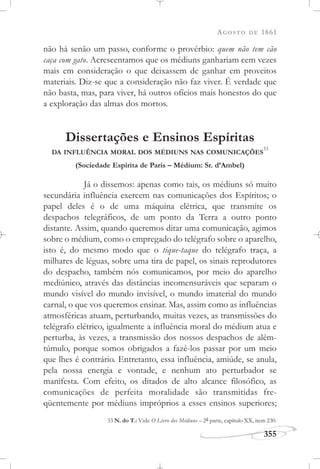 AGOSTO DE 1861
355
não há senão um passo, conforme o provérbio: quem não tem cão
caça com gato. Acrescentamos que os médiuns ganhariam cem vezes
mais em consideração o que deixassem de ganhar em proveitos
materiais. Diz-se que a consideração não faz viver. É verdade que
não basta, mas, para viver, há outros ofícios mais honestos do que
a exploração das almas dos mortos.
Dissertações e Ensinos Espíritas
DA INFLUÊNCIA MORAL DOS MÉDIUNS NAS COMUNICAÇÕES
33
(Sociedade Espírita de Paris – Médium: Sr. d’Ambel)
Já o dissemos: apenas como tais, os médiuns só muito
secundária influência exercem nas comunicações dos Espíritos; o
papel deles é o de uma máquina elétrica, que transmite os
despachos telegráficos, de um ponto da Terra a outro ponto
distante. Assim, quando queremos ditar uma comunicação, agimos
sobre o médium, como o empregado do telégrafo sobre o aparelho,
isto é, do mesmo modo que o tique-taque do telégrafo traça, a
milhares de léguas, sobre uma tira de papel, os sinais reprodutores
do despacho, também nós comunicamos, por meio do aparelho
mediúnico, através das distâncias incomensuráveis que separam o
mundo visível do mundo invisível, o mundo imaterial do mundo
carnal, o que vos queremos ensinar. Mas, assim como as influências
atmosféricas atuam, perturbando, muitas vezes, as transmissões do
telégrafo elétrico, igualmente a influência moral do médium atua e
perturba, às vezes, a transmissão dos nossos despachos de além-
túmulo, porque somos obrigados a fazê-los passar por um meio
que lhes é contrário. Entretanto, essa influência, amiúde, se anula,
pela nossa energia e vontade, e nenhum ato perturbador se
manifesta. Com efeito, os ditados de alto alcance filosófico, as
comunicações de perfeita moralidade são transmitidas fre-
qüentemente por médiuns impróprios a esses ensinos superiores;
33 N. do T.: Vide O Livro dos Médiuns – 2a parte, capítulo XX, item 230.
 