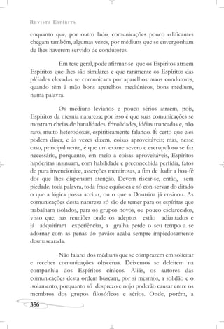 REVISTA ESPÍRITA
356
enquanto que, por outro lado, comunicações pouco edificantes
chegam também, algumas vezes, por médiuns que se envergonham
de lhes haverem servido de condutores.
Em tese geral, pode afirmar-se que os Espíritos atraem
Espíritos que lhes são similares e que raramente os Espíritos das
plêiades elevadas se comunicam por aparelhos maus condutores,
quando têm à mão bons aparelhos mediúnicos, bons médiuns,
numa palavra.
Os médiuns levianos e pouco sérios atraem, pois,
Espíritos da mesma natureza; por isso é que suas comunicações se
mostram cheias de banalidades, frivolidades, idéias truncadas e, não
raro, muito heterodoxas, espiriticamente falando. É certo que eles
podem dizer, e às vezes dizem, coisas aproveitáveis; mas, nesse
caso, principalmente, é que um exame severo e escrupuloso se faz
necessário, porquanto, em meio a coisas aproveitáveis, Espíritos
hipócritas insinuam, com habilidade e preconcebida perfídia, fatos
de pura invencionice, asserções mentirosas, a fim de iludir a boa-fé
dos que lhes dispensam atenção. Devem riscar-se, então, sem
piedade, toda palavra, toda frase equívoca e só con-servar do ditado
o que a lógica possa aceitar, ou o que a Doutrina já ensinou. As
comunicações desta natureza só são de temer para os espíritas que
trabalham isolados, para os grupos novos, ou pouco esclarecidos,
visto que, nas reuniões onde os adeptos estão adiantados e
já adquiriram experiências, a gralha perde o seu tempo a se
adornar com as penas do pavão: acaba sempre impiedosamente
desmascarada.
Não falarei dos médiuns que se comprazem em solicitar
e receber comunicações obscenas. Deixemos se deleitem na
companhia dos Espíritos cínicos. Aliás, os autores das
comunicações desta ordem buscam, por si mesmos, a solidão e o
isolamento, porquanto só desprezo e nojo poderão causar entre os
membros dos grupos filosóficos e sérios. Onde, porém, a
 