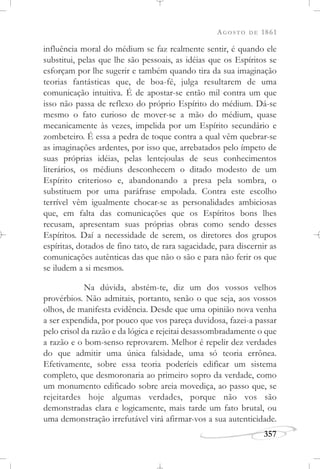 AGOSTO DE 1861
357
influência moral do médium se faz realmente sentir, é quando ele
substitui, pelas que lhe são pessoais, as idéias que os Espíritos se
esforçam por lhe sugerir e também quando tira da sua imaginação
teorias fantásticas que, de boa-fé, julga resultarem de uma
comunicação intuitiva. É de apostar-se então mil contra um que
isso não passa de reflexo do próprio Espírito do médium. Dá-se
mesmo o fato curioso de mover-se a mão do médium, quase
mecanicamente às vezes, impelida por um Espírito secundário e
zombeteiro. É essa a pedra de toque contra a qual vêm quebrar-se
as imaginações ardentes, por isso que, arrebatados pelo ímpeto de
suas próprias idéias, pelas lentejoulas de seus conhecimentos
literários, os médiuns desconhecem o ditado modesto de um
Espírito criterioso e, abandonando a presa pela sombra, o
substituem por uma paráfrase empolada. Contra este escolho
terrível vêm igualmente chocar-se as personalidades ambiciosas
que, em falta das comunicações que os Espíritos bons lhes
recusam, apresentam suas próprias obras como sendo desses
Espíritos. Daí a necessidade de serem, os diretores dos grupos
espíritas, dotados de fino tato, de rara sagacidade, para discernir as
comunicações autênticas das que não o são e para não ferir os que
se iludem a si mesmos.
Na dúvida, abstém-te, diz um dos vossos velhos
provérbios. Não admitais, portanto, senão o que seja, aos vossos
olhos, de manifesta evidência. Desde que uma opinião nova venha
a ser expendida, por pouco que vos pareça duvidosa, fazei-a passar
pelo crisol da razão e da lógica e rejeitai desassombradamente o que
a razão e o bom-senso reprovarem. Melhor é repelir dez verdades
do que admitir uma única falsidade, uma só teoria errônea.
Efetivamente, sobre essa teoria poderíeis edificar um sistema
completo, que desmoronaria ao primeiro sopro da verdade, como
um monumento edificado sobre areia movediça, ao passo que, se
rejeitardes hoje algumas verdades, porque não vos são
demonstradas clara e logicamente, mais tarde um fato brutal, ou
uma demonstração irrefutável virá afirmar-vos a sua autenticidade.
 