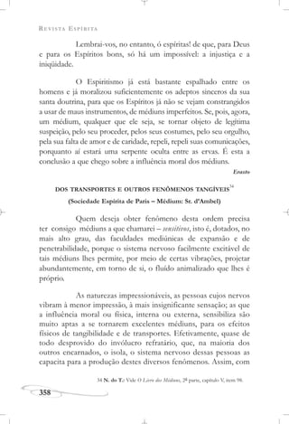 REVISTA ESPÍRITA
358
Lembrai-vos, no entanto, ó espíritas! de que, para Deus
e para os Espíritos bons, só há um impossível: a injustiça e a
iniqüidade.
O Espiritismo já está bastante espalhado entre os
homens e já moralizou suficientemente os adeptos sinceros da sua
santa doutrina, para que os Espíritos já não se vejam constrangidos
a usar de maus instrumentos, de médiuns imperfeitos. Se, pois, agora,
um médium, qualquer que ele seja, se tornar objeto de legítima
suspeição, pelo seu proceder, pelos seus costumes, pelo seu orgulho,
pela sua falta de amor e de caridade, repeli, repeli suas comunicações,
porquanto aí estará uma serpente oculta entre as ervas. É esta a
conclusão a que chego sobre a influência moral dos médiuns.
Erasto
DOS TRANSPORTES E OUTROS FENÔMENOS TANGÍVEIS
34
(Sociedade Espírita de Paris – Médium: Sr. d’Ambel)
Quem deseja obter fenômeno desta ordem precisa
ter consigo médiuns a que chamarei – sensitivos, isto é, dotados, no
mais alto grau, das faculdades mediúnicas de expansão e de
penetrabilidade, porque o sistema nervoso facilmente excitável de
tais médiuns lhes permite, por meio de certas vibrações, projetar
abundantemente, em torno de si, o fluído animalizado que lhes é
próprio.
As naturezas impressionáveis, as pessoas cujos nervos
vibram à menor impressão, à mais insignificante sensação; as que
a influência moral ou física, interna ou externa, sensibiliza são
muito aptas a se tornarem excelentes médiuns, para os efeitos
físicos de tangibilidade e de transportes. Efetivamente, quase de
todo desprovido do invólucro refratário, que, na maioria dos
outros encarnados, o isola, o sistema nervoso dessas pessoas as
capacita para a produção destes diversos fenômenos. Assim, com
34 N. do T.: Vide O Livro dos Médiuns, 2a parte, capítulo V, item 98.
 