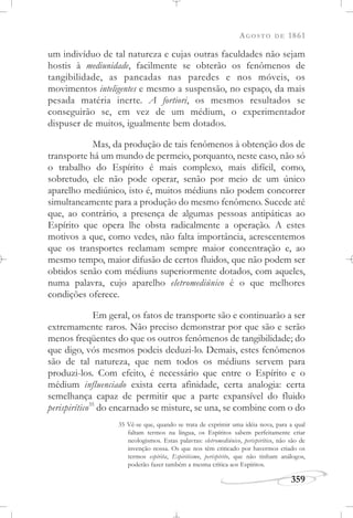 AGOSTO DE 1861
359
um indivíduo de tal natureza e cujas outras faculdades não sejam
hostis à mediunidade, facilmente se obterão os fenômenos de
tangibilidade, as pancadas nas paredes e nos móveis, os
movimentos inteligentes e mesmo a suspensão, no espaço, da mais
pesada matéria inerte. A fortiori, os mesmos resultados se
conseguirão se, em vez de um médium, o experimentador
dispuser de muitos, igualmente bem dotados.
Mas, da produção de tais fenômenos à obtenção dos de
transporte há um mundo de permeio, porquanto, neste caso, não só
o trabalho do Espírito é mais complexo, mais difícil, como,
sobretudo, ele não pode operar, senão por meio de um único
aparelho mediúnico, isto é, muitos médiuns não podem concorrer
simultaneamente para a produção do mesmo fenômeno. Sucede até
que, ao contrário, a presença de algumas pessoas antipáticas ao
Espírito que opera lhe obsta radicalmente a operação. A estes
motivos a que, como vedes, não falta importância, acrescentemos
que os transportes reclamam sempre maior concentração e, ao
mesmo tempo, maior difusão de certos fluidos, que não podem ser
obtidos senão com médiuns superiormente dotados, com aqueles,
numa palavra, cujo aparelho eletromediúnico é o que melhores
condições oferece.
Em geral, os fatos de transporte são e continuarão a ser
extremamente raros. Não preciso demonstrar por que são e serão
menos freqüentes do que os outros fenômenos de tangibilidade; do
que digo, vós mesmos podeis deduzi-lo. Demais, estes fenômenos
são de tal natureza, que nem todos os médiuns servem para
produzi-los. Com efeito, é necessário que entre o Espírito e o
médium influenciado exista certa afinidade, certa analogia: certa
semelhança capaz de permitir que a parte expansível do fluido
perispirítico35
do encarnado se misture, se una, se combine com o do
35 Vê-se que, quando se trata de exprimir uma idéia nova, para a qual
faltam termos na língua, os Espíritos sabem perfeitamente criar
neologismos. Estas palavras: eletromediúnico, perispirítico, não são de
invenção nossa. Os que nos têm criticado por havermos criado os
termos espírita, Espiritismo, perispírito, que não tinham análogos,
poderão fazer também a mesma crítica aos Espíritos.
 