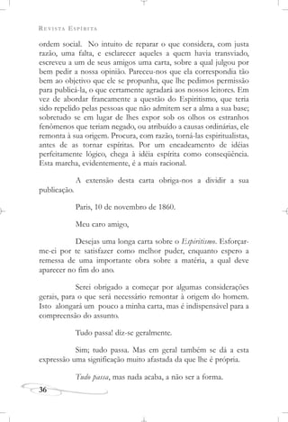 REVISTA ESPÍRITA
36
ordem social. No intuito de reparar o que considera, com justa
razão, uma falta, e esclarecer aqueles a quem havia transviado,
escreveu a um de seus amigos uma carta, sobre a qual julgou por
bem pedir a nossa opinião. Pareceu-nos que ela correspondia tão
bem ao objetivo que ele se propunha, que lhe pedimos permissão
para publicá-la, o que certamente agradará aos nossos leitores. Em
vez de abordar francamente a questão do Espiritismo, que teria
sido repelido pelas pessoas que não admitem ser a alma a sua base;
sobretudo se em lugar de lhes expor sob os olhos os estranhos
fenômenos que teriam negado, ou atribuído a causas ordinárias, ele
remonta à sua origem. Procura, com razão, torná-las espiritualistas,
antes de as tornar espíritas. Por um encadeamento de idéias
perfeitamente lógico, chega à idéia espírita como conseqüência.
Esta marcha, evidentemente, é a mais racional.
A extensão desta carta obriga-nos a dividir a sua
publicação.
Paris, 10 de novembro de 1860.
Meu caro amigo,
Desejas uma longa carta sobre o Espiritismo. Esforçar-
me-ei por te satisfazer como melhor puder, enquanto espero a
remessa de uma importante obra sobre a matéria, a qual deve
aparecer no fim do ano.
Serei obrigado a começar por algumas considerações
gerais, para o que será necessário remontar à origem do homem.
Isto alongará um pouco a minha carta, mas é indispensável para a
compreensão do assunto.
Tudo passa! diz-se geralmente.
Sim; tudo passa. Mas em geral também se dá a esta
expressão uma significação muito afastada da que lhe é própria.
Tudo passa, mas nada acaba, a não ser a forma.
 