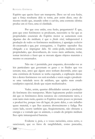 REVISTA ESPÍRITA
360
Espírito que queira fazer um transporte. Deve ser tal essa fusão,
que a força resultante dela se torne, por assim dizer, uma: do
mesmo modo que, atuando sobre o carvão, uma corrente elétrica
produz um só foco, uma só claridade.
Por que essa união, essa fusão, perguntareis? É que,
para que estes fenômenos se produzam, necessário se faz que as
propriedades essenciais do Espírito motor se aumentem com
algumas das do médium; é que o fluido vital, indispensável à
produção de todos os fenômenos mediúnicos, é apanágio exclusivo
do encarnado e que, por conseguinte, o Espírito operador fica
obrigado a se impregnar dele. Só então pode, mediante certas
propriedades, que desconheceis, do vosso meio ambiente, isolar,
tornar invisíveis e fazer que se movam alguns objetos materiais e
mesmo os encarnados.
Não me é permitido, por enquanto, desvendar-vos as
leis particulares que governam os gases e os fluidos que vos
cercam; mas, antes que alguns anos tenham decorrido, antes que
uma existência de homem se tenha esgotado, a explicação destas
leis e destes fenômenos vos será revelada e vereis surgir e produzir-
se uma variedade nova de médiuns, que agirão num estado
cataléptico especial, desde que sejam mediunizados.
Vedes, assim, quantas dificuldades cercam a produção
do fenômeno dos transportes. Muito logicamente podeis concluir
daí que os fenômenos desta natureza são extremamente raros, e
com tanto mais razão, quanto os Espíritos muito pouco se prestam
a produzi-los, porque isso dá lugar, da parte deles, a um trabalho
quase material, o que lhes acarreta aborrecimento e fadiga. Por
outro lado, ocorre também que, freqüentemente, não obstante a
energia e a vontade que os animem, o estado do próprio médium
lhes opõe intransponível barreira.
Evidente é, pois, e o vosso raciocínio, estou certo, o
sancionará, que os fatos de tangibilidade, como pancadas,
 