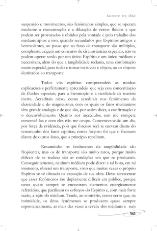 AGOSTO DE 1861
361
suspensão e movimentos, são fenômenos simples, que se operam
mediante a concentração e a dilatação de certos fluidos e que
podem ser provocados e obtidos pela vontade e pelo trabalho dos
médiuns aptos a isso, quando secundados por Espíritos amigos e
benevolentes, ao passo que os fatos de transporte são múltiplos,
complexos, exigem um concurso de circunstâncias especiais, não se
podem operar senão por um único Espírito e um único médium e
necessitam, além do que a tangibilidade reclama, uma combinação
muito especial, para isolar e tornar invisíveis o objeto, ou os objetos
destinados ao transporte.
Todos vós espíritas compreendeis as minhas
explicações e perfeitamente apreendeis que seja essa concentração
de fluidos especiais, para a locomoção e a tactilidade da matéria
inerte. Acreditais nisso, como acreditais nos fenômenos da
eletricidade e do magnetismo, com os quais os fatos mediúnicos
têm grande analogia e de que são, por assim dizer, a confirmação e
o desenvolvimento. Quanto aos incrédulos, não me compete
convencê-los e com eles não me ocupo. Convencer-se-ão um dia,
por força da evidência, pois que forçoso será se curvem diante do
testemunho dos fatos espíritas, como forçoso foi que o fizessem
diante de outros fatos, que a princípio repeliram.
Resumindo: os fenômenos de tangibilidade são
freqüentes, mas os de transporte são muito raros, porque muito
difíceis de se realizar são as condições em que se produzem.
Conseguintemente, nenhum médium pode dizer: a tal hora, em tal
momento, obterei um transporte, visto que muitas vezes o próprio
Espírito se vê obstado na execução de sua obra. Devo acrescentar
que esses fenômenos são duplamente difíceis em público, porque
neste quase sempre se encontram elementos energicamente
refratários, que paralisam os esforços do Espírito e, com mais forte
razão, a ação do médium. Tende, ao contrário, como certo que, na
intimidade, os ditos fenômenos se produzem quase sempre
espontaneamente, as mais das vezes à revelia dos médiuns e sem
 
