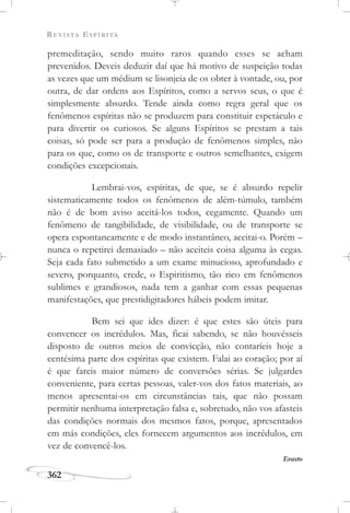 REVISTA ESPÍRITA
362
premeditação, sendo muito raros quando esses se acham
prevenidos. Deveis deduzir daí que há motivo de suspeição todas
as vezes que um médium se lisonjeia de os obter à vontade, ou, por
outra, de dar ordens aos Espíritos, como a servos seus, o que é
simplesmente absurdo. Tende ainda como regra geral que os
fenômenos espíritas não se produzem para constituir espetáculo e
para divertir os curiosos. Se alguns Espíritos se prestam a tais
coisas, só pode ser para a produção de fenômenos simples, não
para os que, como os de transporte e outros semelhantes, exigem
condições excepcionais.
Lembrai-vos, espíritas, de que, se é absurdo repelir
sistematicamente todos os fenômenos de além-túmulo, também
não é de bom aviso aceitá-los todos, cegamente. Quando um
fenômeno de tangibilidade, de visibilidade, ou de transporte se
opera espontaneamente e de modo instantâneo, aceitai-o. Porém –
nunca o repetirei demasiado – não aceiteis coisa alguma às cegas.
Seja cada fato submetido a um exame minucioso, aprofundado e
severo, porquanto, crede, o Espiritismo, tão rico em fenômenos
sublimes e grandiosos, nada tem a ganhar com essas pequenas
manifestações, que prestidigitadores hábeis podem imitar.
Bem sei que ides dizer: é que estes são úteis para
convencer os incrédulos. Mas, ficai sabendo, se não houvésseis
disposto de outros meios de convicção, não contaríeis hoje a
centésima parte dos espíritas que existem. Falai ao coração; por aí
é que fareis maior número de conversões sérias. Se julgardes
conveniente, para certas pessoas, valer-vos dos fatos materiais, ao
menos apresentai-os em circunstâncias tais, que não possam
permitir nenhuma interpretação falsa e, sobretudo, não vos afasteis
das condições normais dos mesmos fatos, porque, apresentados
em más condições, eles fornecem argumentos aos incrédulos, em
vez de convencê-los.
Erasto
 
