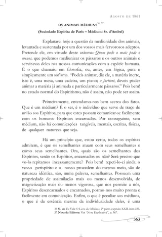AGOSTO DE 1861
363
OS ANIMAIS MÉDIUNS
36, 37
(Sociedade Espírita de Paris – Médium: Sr. d’Ambel)
Explanarei hoje a questão da mediunidade dos animais,
levantada e sustentada por um dos vossos mais fervorosos adeptos.
Pretende ele, em virtude deste axioma: Quem pode o mais pode o
menos, que podemos mediunizar os pássaros e os outros animais e
servir-nos deles nas nossas comunicações com a espécie humana.
É o que chamais, em filosofia, ou, antes, em lógica, pura e
simplesmente um sofisma. “Podeis animar, diz ele, a matéria inerte,
isto é, uma mesa, uma cadeira, um piano; a fortiori, deveis poder
animar a matéria já animada e particularmente pássaros.” Pois bem!
no estado normal do Espiritismo, não é assim, não pode ser assim.
Primeiramente, entendamo-nos bem acerca dos fatos.
Que é um médium? É o ser, é o indivíduo que serve de traço de
união aos Espíritos, para que estes possam comunicar-se facilmente
com os homens: Espíritos encarnados. Por conseguinte, sem
médium, não há comunicações tangíveis, mentais, escritas, físicas,
de qualquer natureza que seja.
Há um princípio que, estou certo, todos os espíritas
admitem, é que os semelhantes atuam com seus semelhantes e
como seus semelhantes. Ora, quais são os semelhantes dos
Espíritos, senão os Espíritos, encarnados ou não? Será preciso que
vo-lo repitamos incessantemente? Pois bem! repeti-lo-ei ainda: o
vosso perispírito e o nosso procedem do mesmo meio, são de
natureza idêntica, são, numa palavra, semelhantes. Possuem uma
propriedade de assimilação mais ou menos desenvolvida, de
magnetização mais ou menos vigorosa, que nos permite a nós,
Espíritos desencarnados e encarnados, pormo-nos muito pronta e
facilmente em comunicação. Enfim, o que é peculiar aos médiuns,
o que é da essência mesma da individualidade deles, é uma
36 N. do T.: Vide O Livro dos Médiuns, 2a parte, capítulo XXII, item 236.
37 Nota da Editora: Ver “Nota Explicativa”, p. 567.
 