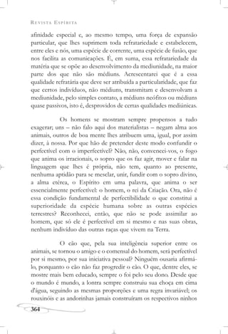 REVISTA ESPÍRITA
364
afinidade especial e, ao mesmo tempo, uma força de expansão
particular, que lhes suprimem toda refratariedade e estabelecem,
entre eles e nós, uma espécie de corrente, uma espécie de fusão, que
nos facilita as comunicações. É, em suma, essa refratariedade da
matéria que se opõe ao desenvolvimento da mediunidade, na maior
parte dos que não são médiuns. Acrescentarei que é a essa
qualidade refratária que deve ser atribuída a particularidade, que faz
que certos indivíduos, não médiuns, transmitam e desenvolvam a
mediunidade, pelo simples contato, a médiuns neófitos ou médiuns
quase passivos, isto é, desprovidos de certas qualidades mediúnicas.
Os homens se mostram sempre propensos a tudo
exagerar; uns – não falo aqui dos materialistas – negam alma aos
animais, outros de boa mente lhes atribuem uma, igual, por assim
dizer, à nossa. Por que hão de pretender deste modo confundir o
perfectível com o imperfectível? Não, não, convencei-vos, o fogo
que anima os irracionais, o sopro que os faz agir, mover e falar na
linguagem que lhes é própria, não tem, quanto ao presente,
nenhuma aptidão para se mesclar, unir, fundir com o sopro divino,
a alma etérea, o Espírito em uma palavra, que anima o ser
essencialmente perfectível: o homem, o rei da Criação. Ora, não é
essa condição fundamental de perfectibilidade o que constitui a
superioridade da espécie humana sobre as outras espécies
terrestres? Reconhecei, então, que não se pode assimilar ao
homem, que só ele é perfectível em si mesmo e nas suas obras,
nenhum indivíduo das outras raças que vivem na Terra.
O cão que, pela sua inteligência superior entre os
animais, se tornou o amigo e o comensal do homem, será perfectível
por si mesmo, por sua iniciativa pessoal? Ninguém ousaria afirmá-
lo, porquanto o cão não faz progredir o cão. O que, dentre eles, se
mostre mais bem educado, sempre o foi pelo seu dono. Desde que
o mundo é mundo, a lontra sempre construiu sua choça em cima
d'água, seguindo as mesmas proporções e uma regra invariável; os
rouxinóis e as andorinhas jamais construíram os respectivos ninhos
 