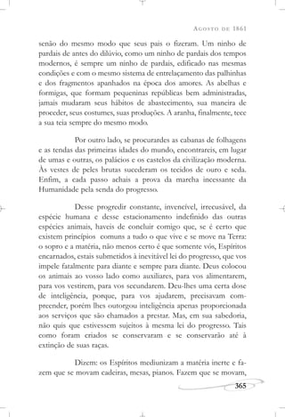 AGOSTO DE 1861
365
senão do mesmo modo que seus pais o fizeram. Um ninho de
pardais de antes do dilúvio, como um ninho de pardais dos tempos
modernos, é sempre um ninho de pardais, edificado nas mesmas
condições e com o mesmo sistema de entrelaçamento das palhinhas
e dos fragmentos apanhados na época dos amores. As abelhas e
formigas, que formam pequeninas repúblicas bem administradas,
jamais mudaram seus hábitos de abastecimento, sua maneira de
proceder, seus costumes, suas produções. A aranha, finalmente, tece
a sua teia sempre do mesmo modo.
Por outro lado, se procurardes as cabanas de folhagens
e as tendas das primeiras idades do mundo, encontrareis, em lugar
de umas e outras, os palácios e os castelos da civilização moderna.
Às vestes de peles brutas sucederam os tecidos de ouro e seda.
Enfim, a cada passo achais a prova da marcha incessante da
Humanidade pela senda do progresso.
Desse progredir constante, invencível, irrecusável, da
espécie humana e desse estacionamento indefinido das outras
espécies animais, haveis de concluir comigo que, se é certo que
existem princípios comuns a tudo o que vive e se move na Terra:
o sopro e a matéria, não menos certo é que somente vós, Espíritos
encarnados, estais submetidos à inevitável lei do progresso, que vos
impele fatalmente para diante e sempre para diante. Deus colocou
os animais ao vosso lado como auxiliares, para vos alimentarem,
para vos vestirem, para vos secundarem. Deu-lhes uma certa dose
de inteligência, porque, para vos ajudarem, precisavam com-
preender, porém lhes outorgou inteligência apenas proporcionada
aos serviços que são chamados a prestar. Mas, em sua sabedoria,
não quis que estivessem sujeitos à mesma lei do progresso. Tais
como foram criados se conservaram e se conservarão até à
extinção de suas raças.
Dizem: os Espíritos mediunizam a matéria inerte e fa-
zem que se movam cadeiras, mesas, pianos. Fazem que se movam,
 