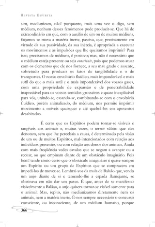 REVISTA ESPÍRITA
366
sim, mediunizam, não! porquanto, mais uma vez o digo, sem
médium, nenhum desses fenômenos pode produzir-se. Que há de
extraordinário em que, com o auxílio de um ou de muitos médiuns,
façamos se mova a matéria inerte, passiva, que, precisamente em
virtude da sua passividade, da sua inércia, é apropriada a executar
os movimentos e as impulsões que lhe queiramos imprimir? Para
isso, precisamos de médiuns, é positivo; mas, não é necessário que
o médium esteja presente ou seja consciente, pois que podemos atuar
com os elementos que ele nos fornece, a seu mau grado e ausente,
sobretudo para produzir os fatos de tangibilidade e o de
transportes. O nosso envoltório fluídico, mais imponderável e mais
sutil do que o mais sutil e o mais imponderável dos vossos gases,
com uma propriedade de expansão e de penetrabilidade
inapreciável para os vossos sentidos grosseiros e quase inexplicável
para vós, unindo-se, casando-se, combinando-se com o envoltório
fluídico, porém animalizado, do médium, nos permite imprimir
movimento a móveis quaisquer e até quebrá-los em aposentos
desabitados.
É certo que os Espíritos podem tornar-se visíveis e
tangíveis aos animais e, muitas vezes, o terror súbito que eles
denotam, sem que lhe percebais a causa, é determinado pela visão
de um ou de muitos Espíritos, mal-intencionados com relação aos
indivíduos presentes, ou com relação aos donos dos animais. Ainda
com mais freqüência vedes cavalos que se negam a avançar ou a
recuar, ou que empinam diante de um obstáculo imaginário. Pois
bem! tende como certo que o obstáculo imaginário é quase sempre
um Espírito ou um grupo de Espíritos que se comprazem em
impedi-los de mover-se. Lembrai-vos da mula de Balaão que, vendo
um anjo diante de si e temendo-lhe a espada flamejante, se
obstinava em não dar um passo. É que, antes de se manifestar
visivelmente a Balãao, o anjo quisera tornar-se visível somente para
o animal. Mas, repito, não mediunizamos diretamente nem os
animais, nem a matéria inerte. É-nos sempre necessário o concurso
consciente, ou inconsciente, de um médium humano, porque
 