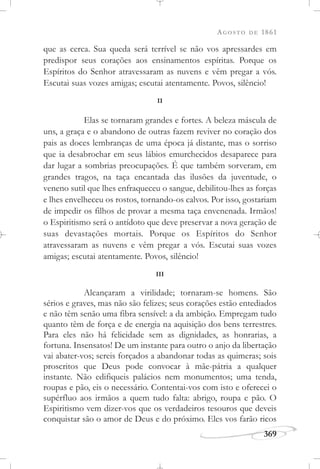 AGOSTO DE 1861
369
que as cerca. Sua queda será terrível se não vos apressardes em
predispor seus corações aos ensinamentos espíritas. Porque os
Espíritos do Senhor atravessaram as nuvens e vêm pregar a vós.
Escutai suas vozes amigas; escutai atentamente. Povos, silêncio!
II
Elas se tornaram grandes e fortes. A beleza máscula de
uns, a graça e o abandono de outras fazem reviver no coração dos
pais as doces lembranças de uma época já distante, mas o sorriso
que ia desabrochar em seus lábios emurchecidos desaparece para
dar lugar a sombrias preocupações. É que também sorveram, em
grandes tragos, na taça encantada das ilusões da juventude, o
veneno sutil que lhes enfraqueceu o sangue, debilitou-lhes as forças
e lhes envelheceu os rostos, tornando-os calvos. Por isso, gostariam
de impedir os filhos de provar a mesma taça envenenada. Irmãos!
o Espiritismo será o antídoto que deve preservar a nova geração de
suas devastações mortais. Porque os Espíritos do Senhor
atravessaram as nuvens e vêm pregar a vós. Escutai suas vozes
amigas; escutai atentamente. Povos, silêncio!
III
Alcançaram a virilidade; tornaram-se homens. São
sérios e graves, mas não são felizes; seus corações estão entediados
e não têm senão uma fibra sensível: a da ambição. Empregam tudo
quanto têm de força e de energia na aquisição dos bens terrestres.
Para eles não há felicidade sem as dignidades, as honrarias, a
fortuna. Insensatos! De um instante para outro o anjo da libertação
vai abater-vos; sereis forçados a abandonar todas as quimeras; sois
proscritos que Deus pode convocar à mãe-pátria a qualquer
instante. Não edifiqueis palácios nem monumentos; uma tenda,
roupas e pão, eis o necessário. Contentai-vos com isto e oferecei o
supérfluo aos irmãos a quem tudo falta: abrigo, roupa e pão. O
Espiritismo vem dizer-vos que os verdadeiros tesouros que deveis
conquistar são o amor de Deus e do próximo. Eles vos farão ricos
 