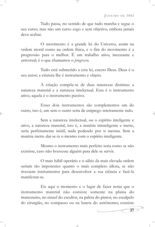 JANEIRO DE 1861
37
Tudo passa, no sentido de que tudo marcha e segue o
seu curso; mas não um curso cego e sem objetivo, embora jamais
deva acabar.
O movimento é a grande lei do Universo, assim na
ordem moral como na ordem física, e o fim do movimento é a
progressão para o melhor. É um trabalho ativo, incessante e
universal; é o que chamamos o progresso.
Tudo está submetido a esta lei, exceto Deus. Deus é o
seu autor; a criatura lhe é instrumento e objeto.
A criação compõe-se de duas naturezas distintas: a
natureza material e a natureza intelectual. Esta é o instrumento
ativo; aquela é o instrumento passivo.
Esses dois instrumentos são complementos um do
outro, isto é, um sem o outro seria de emprego inteiramente nulo.
Sem a natureza intelectual, ou o espírito inteligente e
ativo, a natureza material, isto é, a matéria ininteligente e inerte,
seria perfeitamente inútil, nada podendo por si mesma. Sem a
matéria inerte dar-se-ia o mesmo com o espírito inteligente.
Mesmo o instrumento mais perfeito seria como se não
existisse, caso não houvesse alguém para dele se servir.
O mais hábil operário e o sábio da mais elevada ordem
seriam tão impotentes quanto o mais completo idiota, se não
tivessem instrumentos para desenvolver a sua ciência e fazê-la
manifestar-se.
Eis aqui o momento e o lugar de fazer notar que o
instrumento material não consiste somente na plaina do
marceneiro, no cinzel do escultor, na paleta do pintor, no escalpelo
do cirurgião, no compasso ou na luneta do astrônomo; consiste
 