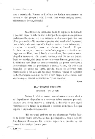 REVISTA ESPÍRITA
370
para a eternidade. Porque os Espíritos do Senhor atravessaram as
nuvens e vêm pregar a vós. Escutai suas vozes amigas; escutai
atentamente. Povos, silêncio!
IV
Suas frontes se inclinam à beira do sepulcro. Têm medo
e queriam erguer a cabeça; mas o tempo lhes arqueou as espáduas,
endureceu-lhes os nervos e os músculos e eles são impotentes para
olhar para o alto. Ah! quantas angústias vêm assaltá-los! Repassam
nos refolhos da alma sua vida inútil e muitas vezes criminosa; o
remorso os corrói, como um abutre esfaimado. É que,
freqüentemente, no curso dessa existência, esgotada na indiferença,
negaram seu Deus, que, à borda da sepultura, lhes aparece como
vingador inexorável. Não temais, irmãos, e orai. Se, em sua justiça,
Deus vos castiga, fará graça ao vosso arrependimento, porquanto o
Espiritismo vem dizer-vos que a eternidade das penas não existe e
que renasceis para vos purificardes e expiar. Assim, vós que estais
fatigados do exílio na Terra, envidai todos os esforços para
melhorardes, a fim de a ela não mais retornar. Porque os Espíritos
do Senhor atravessaram as nuvens e vêm pregar a vós. Escutai suas
vozes amigas; escutai atentamente. Povos, silêncio!
Byron
JEAN-JACQUES ROUSSEAU
(Médium – Sra. Costel)
Nota – A médium estava ocupada com assuntos alheios
ao Espiritismo; dispunha-se a escrever sobre assuntos pessoais,
quando uma força invisível a compeliu a dissertar o que segue,
malgrado o seu desejo de continuar o trabalho começado. É o que
explica o início da comunicação:
“Eis-me aqui, embora não me chamasses. Venho falar-
te de coisas muito estranhas às tuas preocupações. Sou o Espírito
Jean-Jacques Rousseau. Há tempos esperava a ocasião de me
comunicar contigo. Escuta, pois.
 