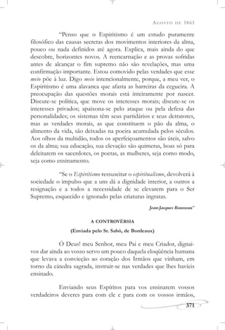 AGOSTO DE 1861
371
“Penso que o Espiritismo é um estudo puramente
filosófico das causas secretas dos movimentos interiores da alma,
pouco ou nada definidos até agora. Explica, mais ainda do que
descobre, horizontes novos. A reencarnação e as provas sofridas
antes de alcançar o fim supremo não são revelações, mas uma
confirmação importante. Estou comovido pelas verdades que esse
meio põe à luz. Digo meio intencionalmente, porque, a meu ver, o
Espiritismo é uma alavanca que afasta as barreiras da cegueira. A
preocupação das questões morais está inteiramente por nascer.
Discute-se política, que move os interesses morais; discute-se os
interesses privados; apaixona-se pelo ataque ou pela defesa das
personalidades; os sistemas têm seus partidários e seus detratores,
mas as verdades morais, as que constituem o pão da alma, o
alimento da vida, são deixadas na poeira acumulada pelos séculos.
Aos olhos da multidão, todos os aperfeiçoamentos são úteis, salvo
os da alma; sua educação, sua elevação são quimeras, boas só para
deleitarem os sacerdotes, os poetas, as mulheres, seja como modo,
seja como ensinamento.
“Se o Espiritismo ressuscitar o espiritualismo, devolverá à
sociedade o impulso que a uns dá a dignidade interior, a outros a
resignação e a todos a necessidade de se elevarem para o Ser
Supremo, esquecido e ignorado pelas criaturas ingratas.
Jean-Jacques Rousseau”
A CONTROVÉRSIA
(Enviada pelo Sr. Sabò, de Bordeaux)
Ó Deus! meu Senhor, meu Pai e meu Criador, dignai-
vos dar ainda ao vosso servo um pouco daquela eloqüência humana
que levava a convicção ao coração dos Irmãos que vinham, em
torno da cátedra sagrada, instruir-se nas verdades que lhes havíeis
ensinado.
Enviando seus Espíritos para vos ensinarem vossos
verdadeiros deveres para com ele e para com os vossos irmãos,
 