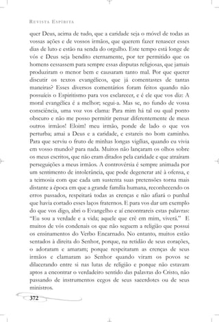 REVISTA ESPÍRITA
372
quer Deus, acima de tudo, que a caridade seja o móvel de todas as
vossas ações e de vossos irmãos, que querem fazer renascer esses
dias de luto e estão na senda do orgulho. Este tempo está longe de
vós e Deus seja bendito eternamente, por ter permitido que os
homens cessassem para sempre essas disputas religiosas, que jamais
produziram o menor bem e causaram tanto mal. Por que querer
discutir os textos evangélicos, que já comentastes de tantas
maneiras? Esses diversos comentários foram feitos quando não
possuíeis o Espiritismo para vos esclarecer, e é ele que vos diz: A
moral evangélica é a melhor; segui-a. Mas se, no fundo de vossa
consciência, uma voz vos clama: Para mim há tal ou qual ponto
obscuro e não me posso permitir pensar diferentemente de meus
outros irmãos! Eloim! meu irmão, ponde de lado o que vos
perturba; amai a Deus e a caridade, e estareis no bom caminho.
Para que serviu o fruto de minhas longas vigílias, quando eu vivia
em vosso mundo? para nada. Muitos não lançaram os olhos sobre
os meus escritos, que não eram ditados pela caridade e que atraíram
perseguições a meus irmãos. A controvérsia é sempre animada por
um sentimento de intolerância, que pode degenerar até à ofensa, e
a teimosia com que cada um sustenta suas pretensões torna mais
distante a época em que a grande família humana, reconhecendo os
erros passados, respeitará todas as crenças e não afiará o punhal
que havia cortado esses laços fraternos. E para vos dar um exemplo
do que vos digo, abri o Evangelho e aí encontrareis estas palavras:
“Eu sou a verdade e a vida; aquele que crê em mim, viverá.” E
muitos de vós condenais os que não seguem a religião que possui
os ensinamentos do Verbo Encarnado. No entanto, muitos estão
sentados à direita do Senhor, porque, na retidão de seus corações,
o adoraram e amaram; porque respeitaram as crenças de seus
irmãos e clamaram ao Senhor quando viram os povos se
dilacerando entre si nas lutas de religião e porque não estavam
aptos a encontrar o verdadeiro sentido das palavras do Cristo, não
passando de instrumentos cegos de seus sacerdotes ou de seus
ministros.
 
